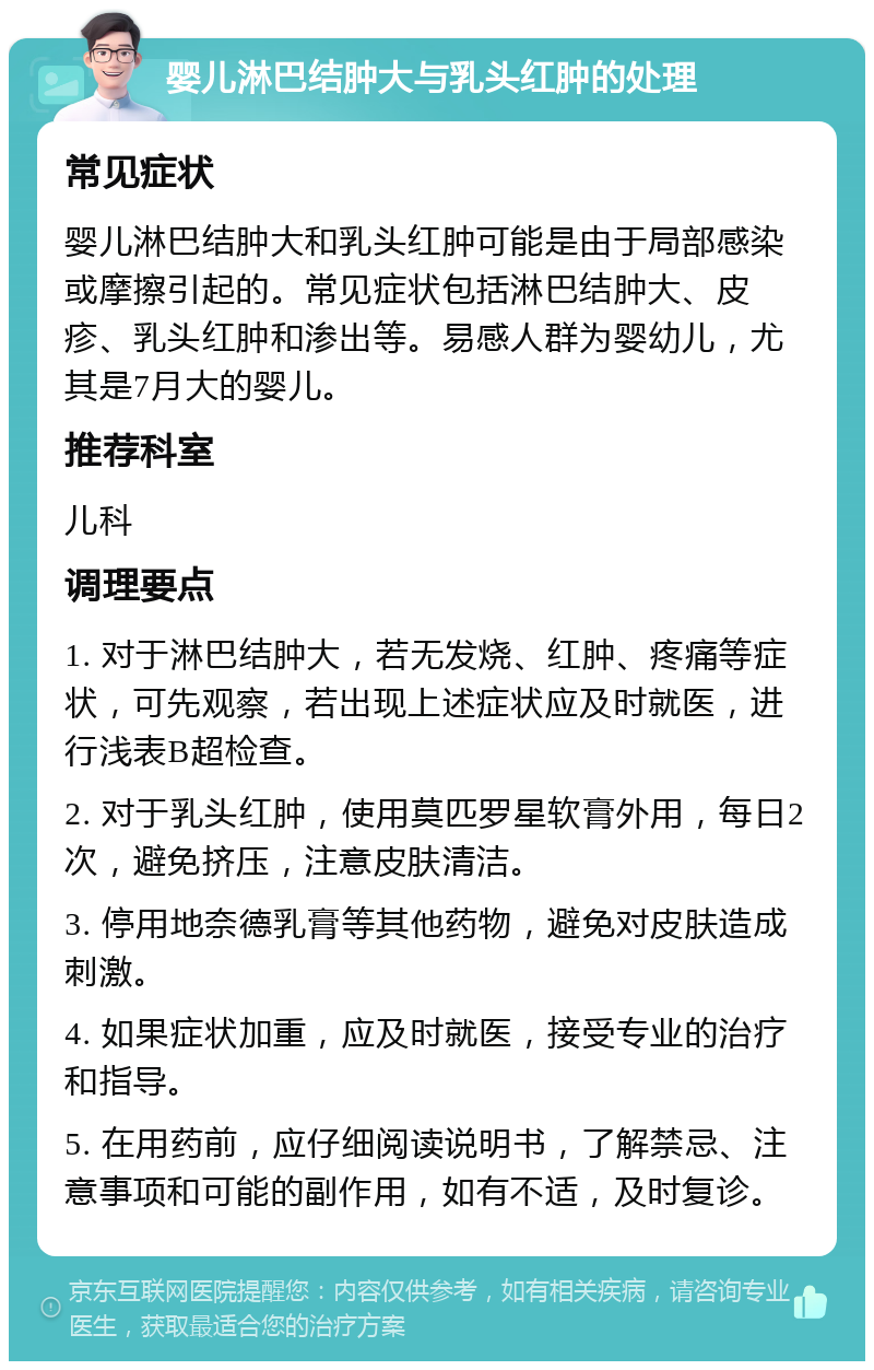 婴儿淋巴结肿大与乳头红肿的处理 常见症状 婴儿淋巴结肿大和乳头红肿可能是由于局部感染或摩擦引起的。常见症状包括淋巴结肿大、皮疹、乳头红肿和渗出等。易感人群为婴幼儿，尤其是7月大的婴儿。 推荐科室 儿科 调理要点 1. 对于淋巴结肿大，若无发烧、红肿、疼痛等症状，可先观察，若出现上述症状应及时就医，进行浅表B超检查。 2. 对于乳头红肿，使用莫匹罗星软膏外用，每日2次，避免挤压，注意皮肤清洁。 3. 停用地奈德乳膏等其他药物，避免对皮肤造成刺激。 4. 如果症状加重，应及时就医，接受专业的治疗和指导。 5. 在用药前，应仔细阅读说明书，了解禁忌、注意事项和可能的副作用，如有不适，及时复诊。