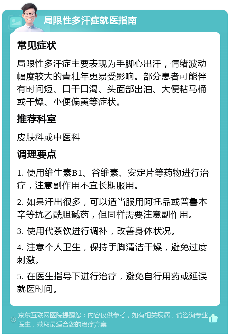 局限性多汗症就医指南 常见症状 局限性多汗症主要表现为手脚心出汗，情绪波动幅度较大的青壮年更易受影响。部分患者可能伴有时间短、口干口渴、头面部出油、大便粘马桶或干燥、小便偏黄等症状。 推荐科室 皮肤科或中医科 调理要点 1. 使用维生素B1、谷维素、安定片等药物进行治疗，注意副作用不宜长期服用。 2. 如果汗出很多，可以适当服用阿托品或普鲁本辛等抗乙酰胆碱药，但同样需要注意副作用。 3. 使用代茶饮进行调补，改善身体状况。 4. 注意个人卫生，保持手脚清洁干燥，避免过度刺激。 5. 在医生指导下进行治疗，避免自行用药或延误就医时间。