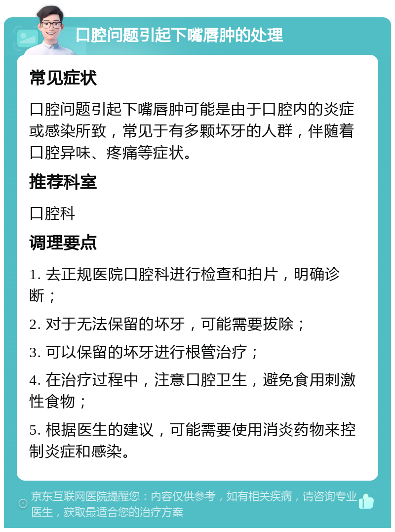 口腔问题引起下嘴唇肿的处理 常见症状 口腔问题引起下嘴唇肿可能是由于口腔内的炎症或感染所致，常见于有多颗坏牙的人群，伴随着口腔异味、疼痛等症状。 推荐科室 口腔科 调理要点 1. 去正规医院口腔科进行检查和拍片，明确诊断； 2. 对于无法保留的坏牙，可能需要拔除； 3. 可以保留的坏牙进行根管治疗； 4. 在治疗过程中，注意口腔卫生，避免食用刺激性食物； 5. 根据医生的建议，可能需要使用消炎药物来控制炎症和感染。