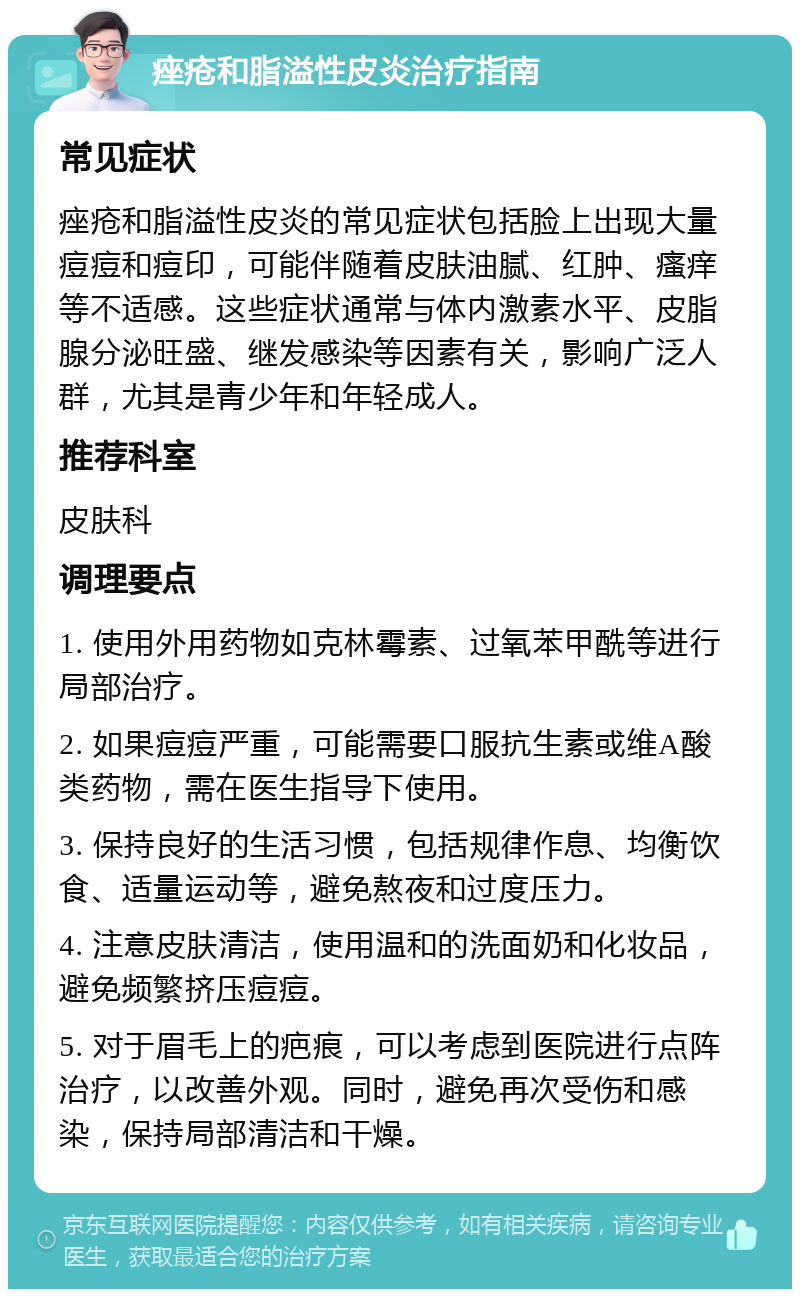 痤疮和脂溢性皮炎治疗指南 常见症状 痤疮和脂溢性皮炎的常见症状包括脸上出现大量痘痘和痘印，可能伴随着皮肤油腻、红肿、瘙痒等不适感。这些症状通常与体内激素水平、皮脂腺分泌旺盛、继发感染等因素有关，影响广泛人群，尤其是青少年和年轻成人。 推荐科室 皮肤科 调理要点 1. 使用外用药物如克林霉素、过氧苯甲酰等进行局部治疗。 2. 如果痘痘严重，可能需要口服抗生素或维A酸类药物，需在医生指导下使用。 3. 保持良好的生活习惯，包括规律作息、均衡饮食、适量运动等，避免熬夜和过度压力。 4. 注意皮肤清洁，使用温和的洗面奶和化妆品，避免频繁挤压痘痘。 5. 对于眉毛上的疤痕，可以考虑到医院进行点阵治疗，以改善外观。同时，避免再次受伤和感染，保持局部清洁和干燥。