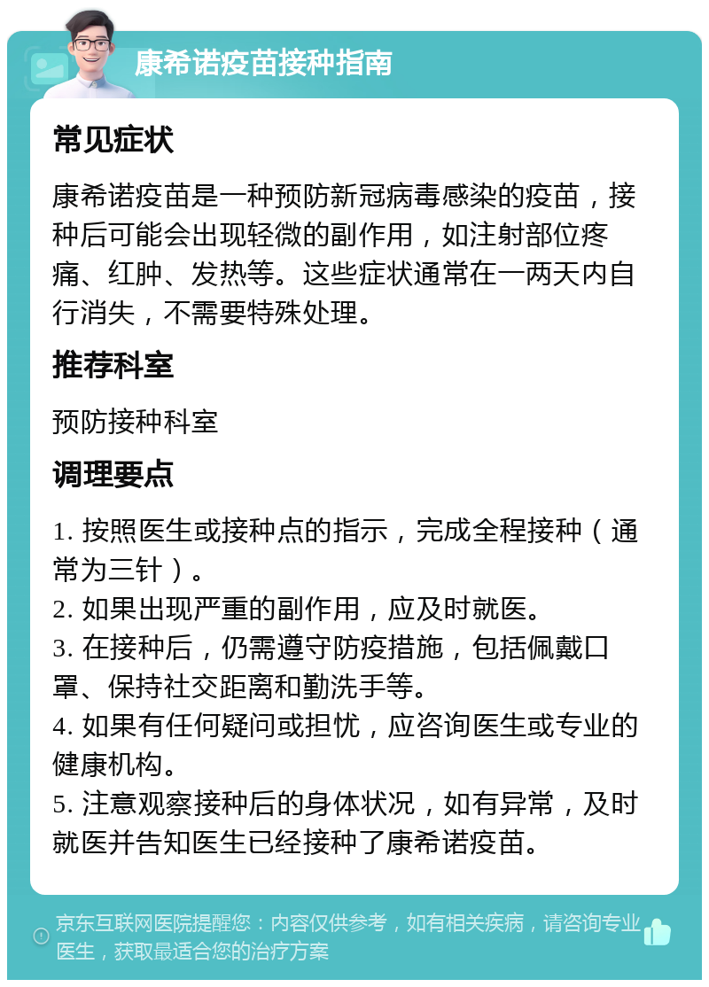 康希诺疫苗接种指南 常见症状 康希诺疫苗是一种预防新冠病毒感染的疫苗，接种后可能会出现轻微的副作用，如注射部位疼痛、红肿、发热等。这些症状通常在一两天内自行消失，不需要特殊处理。 推荐科室 预防接种科室 调理要点 1. 按照医生或接种点的指示，完成全程接种（通常为三针）。 2. 如果出现严重的副作用，应及时就医。 3. 在接种后，仍需遵守防疫措施，包括佩戴口罩、保持社交距离和勤洗手等。 4. 如果有任何疑问或担忧，应咨询医生或专业的健康机构。 5. 注意观察接种后的身体状况，如有异常，及时就医并告知医生已经接种了康希诺疫苗。