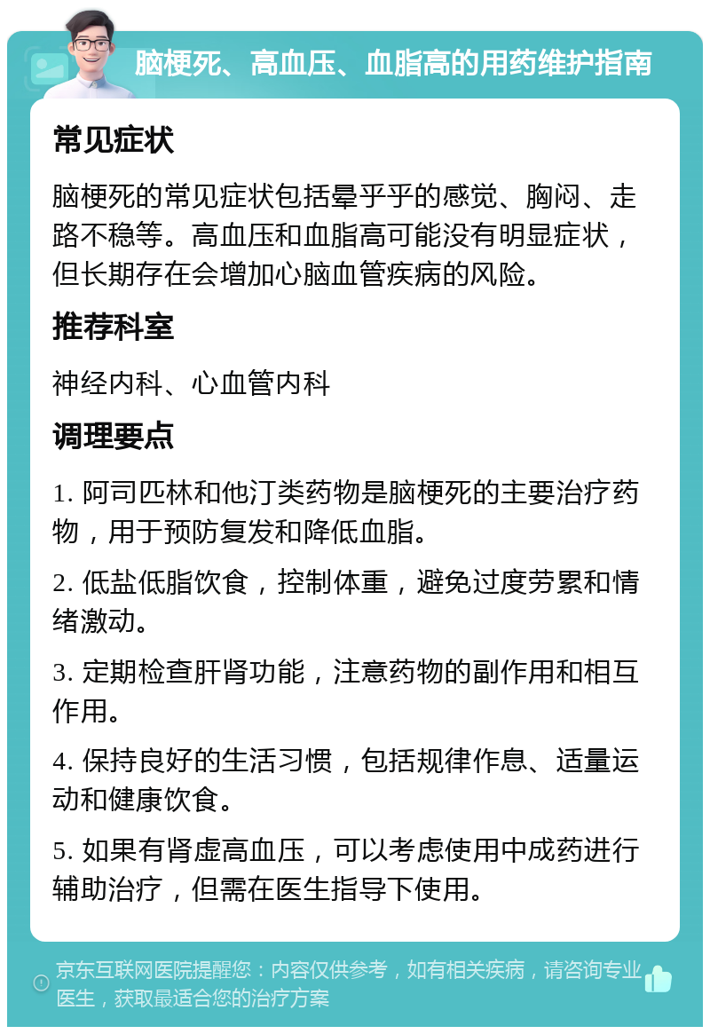 脑梗死、高血压、血脂高的用药维护指南 常见症状 脑梗死的常见症状包括晕乎乎的感觉、胸闷、走路不稳等。高血压和血脂高可能没有明显症状，但长期存在会增加心脑血管疾病的风险。 推荐科室 神经内科、心血管内科 调理要点 1. 阿司匹林和他汀类药物是脑梗死的主要治疗药物，用于预防复发和降低血脂。 2. 低盐低脂饮食，控制体重，避免过度劳累和情绪激动。 3. 定期检查肝肾功能，注意药物的副作用和相互作用。 4. 保持良好的生活习惯，包括规律作息、适量运动和健康饮食。 5. 如果有肾虚高血压，可以考虑使用中成药进行辅助治疗，但需在医生指导下使用。