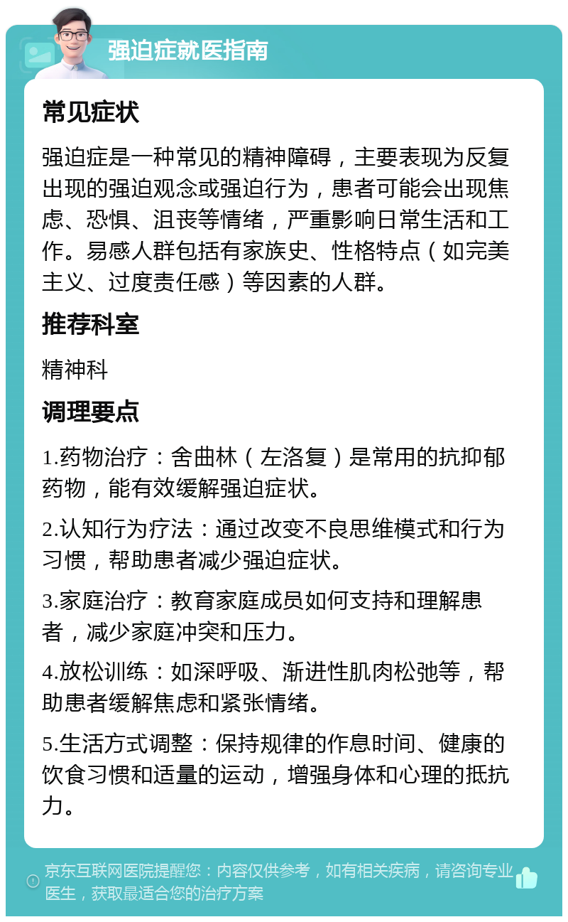 强迫症就医指南 常见症状 强迫症是一种常见的精神障碍，主要表现为反复出现的强迫观念或强迫行为，患者可能会出现焦虑、恐惧、沮丧等情绪，严重影响日常生活和工作。易感人群包括有家族史、性格特点（如完美主义、过度责任感）等因素的人群。 推荐科室 精神科 调理要点 1.药物治疗：舍曲林（左洛复）是常用的抗抑郁药物，能有效缓解强迫症状。 2.认知行为疗法：通过改变不良思维模式和行为习惯，帮助患者减少强迫症状。 3.家庭治疗：教育家庭成员如何支持和理解患者，减少家庭冲突和压力。 4.放松训练：如深呼吸、渐进性肌肉松弛等，帮助患者缓解焦虑和紧张情绪。 5.生活方式调整：保持规律的作息时间、健康的饮食习惯和适量的运动，增强身体和心理的抵抗力。