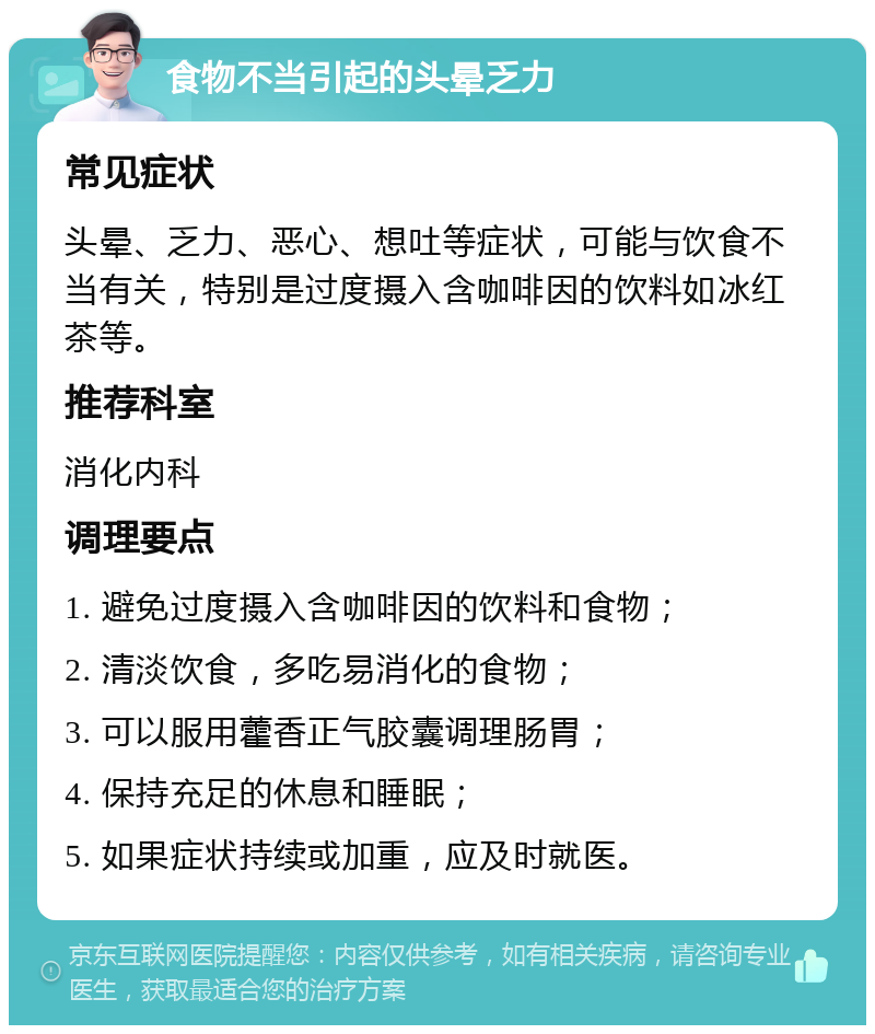 食物不当引起的头晕乏力 常见症状 头晕、乏力、恶心、想吐等症状，可能与饮食不当有关，特别是过度摄入含咖啡因的饮料如冰红茶等。 推荐科室 消化内科 调理要点 1. 避免过度摄入含咖啡因的饮料和食物； 2. 清淡饮食，多吃易消化的食物； 3. 可以服用藿香正气胶囊调理肠胃； 4. 保持充足的休息和睡眠； 5. 如果症状持续或加重，应及时就医。