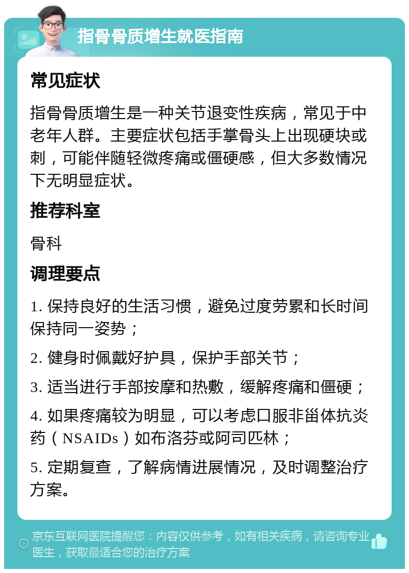 指骨骨质增生就医指南 常见症状 指骨骨质增生是一种关节退变性疾病，常见于中老年人群。主要症状包括手掌骨头上出现硬块或刺，可能伴随轻微疼痛或僵硬感，但大多数情况下无明显症状。 推荐科室 骨科 调理要点 1. 保持良好的生活习惯，避免过度劳累和长时间保持同一姿势； 2. 健身时佩戴好护具，保护手部关节； 3. 适当进行手部按摩和热敷，缓解疼痛和僵硬； 4. 如果疼痛较为明显，可以考虑口服非甾体抗炎药（NSAIDs）如布洛芬或阿司匹林； 5. 定期复查，了解病情进展情况，及时调整治疗方案。