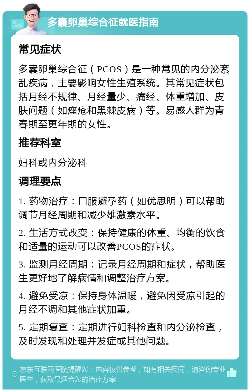 多囊卵巢综合征就医指南 常见症状 多囊卵巢综合征（PCOS）是一种常见的内分泌紊乱疾病，主要影响女性生殖系统。其常见症状包括月经不规律、月经量少、痛经、体重增加、皮肤问题（如痤疮和黑棘皮病）等。易感人群为青春期至更年期的女性。 推荐科室 妇科或内分泌科 调理要点 1. 药物治疗：口服避孕药（如优思明）可以帮助调节月经周期和减少雄激素水平。 2. 生活方式改变：保持健康的体重、均衡的饮食和适量的运动可以改善PCOS的症状。 3. 监测月经周期：记录月经周期和症状，帮助医生更好地了解病情和调整治疗方案。 4. 避免受凉：保持身体温暖，避免因受凉引起的月经不调和其他症状加重。 5. 定期复查：定期进行妇科检查和内分泌检查，及时发现和处理并发症或其他问题。