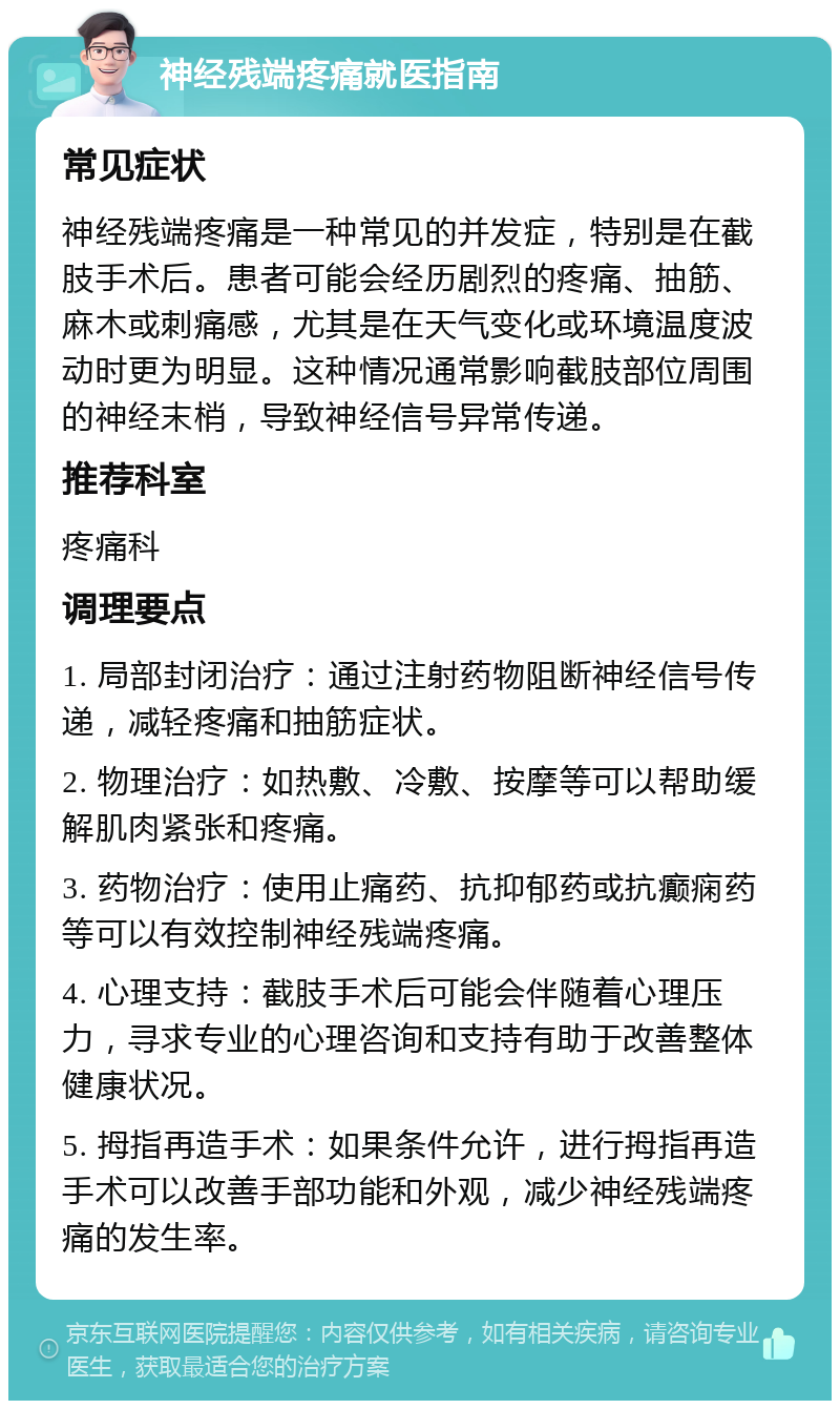 神经残端疼痛就医指南 常见症状 神经残端疼痛是一种常见的并发症，特别是在截肢手术后。患者可能会经历剧烈的疼痛、抽筋、麻木或刺痛感，尤其是在天气变化或环境温度波动时更为明显。这种情况通常影响截肢部位周围的神经末梢，导致神经信号异常传递。 推荐科室 疼痛科 调理要点 1. 局部封闭治疗：通过注射药物阻断神经信号传递，减轻疼痛和抽筋症状。 2. 物理治疗：如热敷、冷敷、按摩等可以帮助缓解肌肉紧张和疼痛。 3. 药物治疗：使用止痛药、抗抑郁药或抗癫痫药等可以有效控制神经残端疼痛。 4. 心理支持：截肢手术后可能会伴随着心理压力，寻求专业的心理咨询和支持有助于改善整体健康状况。 5. 拇指再造手术：如果条件允许，进行拇指再造手术可以改善手部功能和外观，减少神经残端疼痛的发生率。