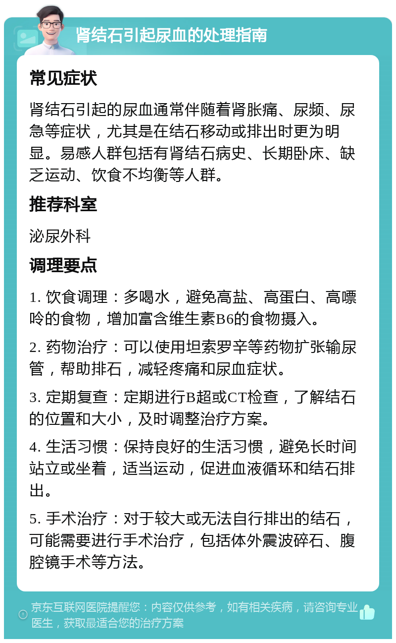 肾结石引起尿血的处理指南 常见症状 肾结石引起的尿血通常伴随着肾胀痛、尿频、尿急等症状，尤其是在结石移动或排出时更为明显。易感人群包括有肾结石病史、长期卧床、缺乏运动、饮食不均衡等人群。 推荐科室 泌尿外科 调理要点 1. 饮食调理：多喝水，避免高盐、高蛋白、高嘌呤的食物，增加富含维生素B6的食物摄入。 2. 药物治疗：可以使用坦索罗辛等药物扩张输尿管，帮助排石，减轻疼痛和尿血症状。 3. 定期复查：定期进行B超或CT检查，了解结石的位置和大小，及时调整治疗方案。 4. 生活习惯：保持良好的生活习惯，避免长时间站立或坐着，适当运动，促进血液循环和结石排出。 5. 手术治疗：对于较大或无法自行排出的结石，可能需要进行手术治疗，包括体外震波碎石、腹腔镜手术等方法。