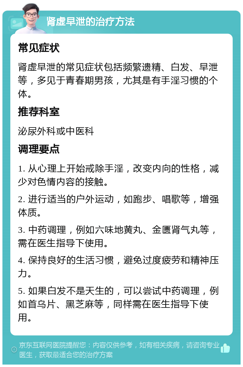 肾虚早泄的治疗方法 常见症状 肾虚早泄的常见症状包括频繁遗精、白发、早泄等，多见于青春期男孩，尤其是有手淫习惯的个体。 推荐科室 泌尿外科或中医科 调理要点 1. 从心理上开始戒除手淫，改变内向的性格，减少对色情内容的接触。 2. 进行适当的户外运动，如跑步、唱歌等，增强体质。 3. 中药调理，例如六味地黄丸、金匮肾气丸等，需在医生指导下使用。 4. 保持良好的生活习惯，避免过度疲劳和精神压力。 5. 如果白发不是天生的，可以尝试中药调理，例如首乌片、黑芝麻等，同样需在医生指导下使用。