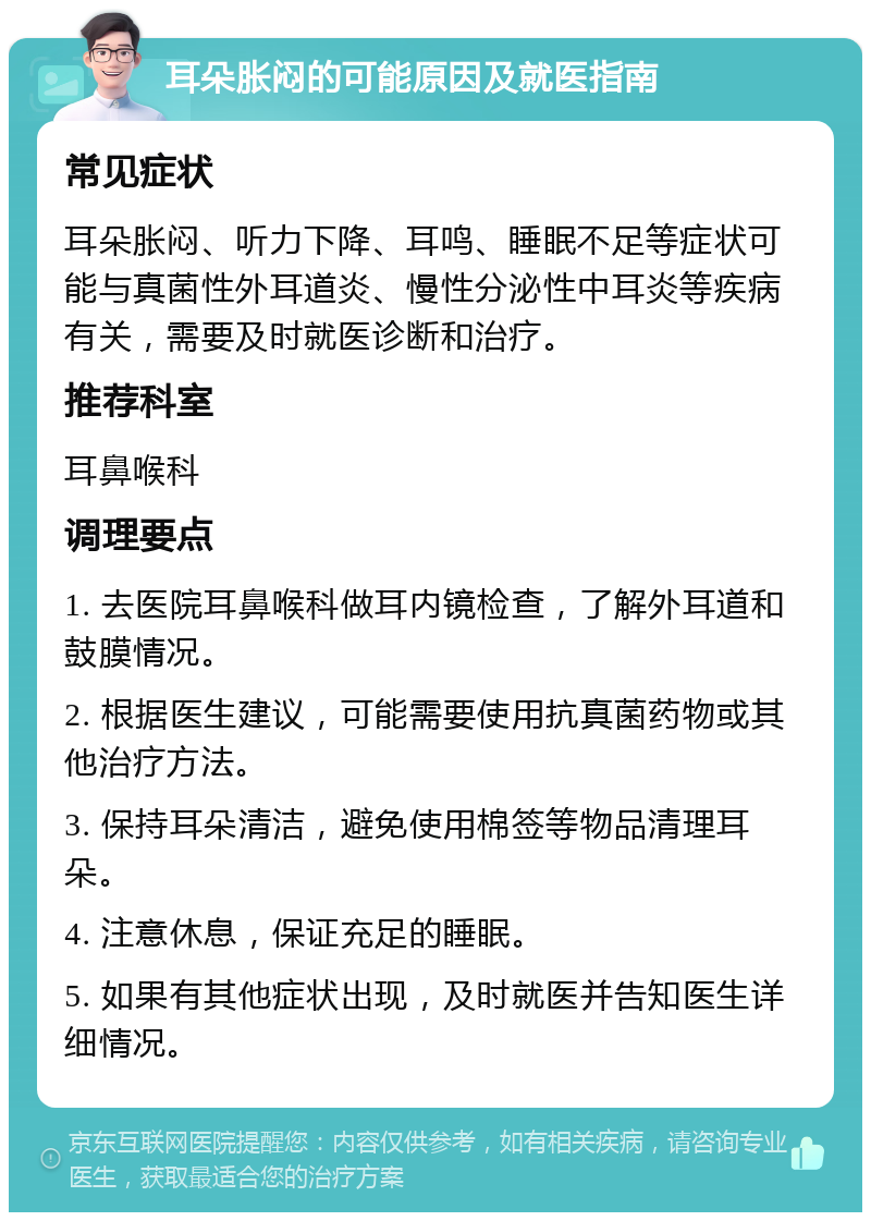 耳朵胀闷的可能原因及就医指南 常见症状 耳朵胀闷、听力下降、耳鸣、睡眠不足等症状可能与真菌性外耳道炎、慢性分泌性中耳炎等疾病有关，需要及时就医诊断和治疗。 推荐科室 耳鼻喉科 调理要点 1. 去医院耳鼻喉科做耳内镜检查，了解外耳道和鼓膜情况。 2. 根据医生建议，可能需要使用抗真菌药物或其他治疗方法。 3. 保持耳朵清洁，避免使用棉签等物品清理耳朵。 4. 注意休息，保证充足的睡眠。 5. 如果有其他症状出现，及时就医并告知医生详细情况。