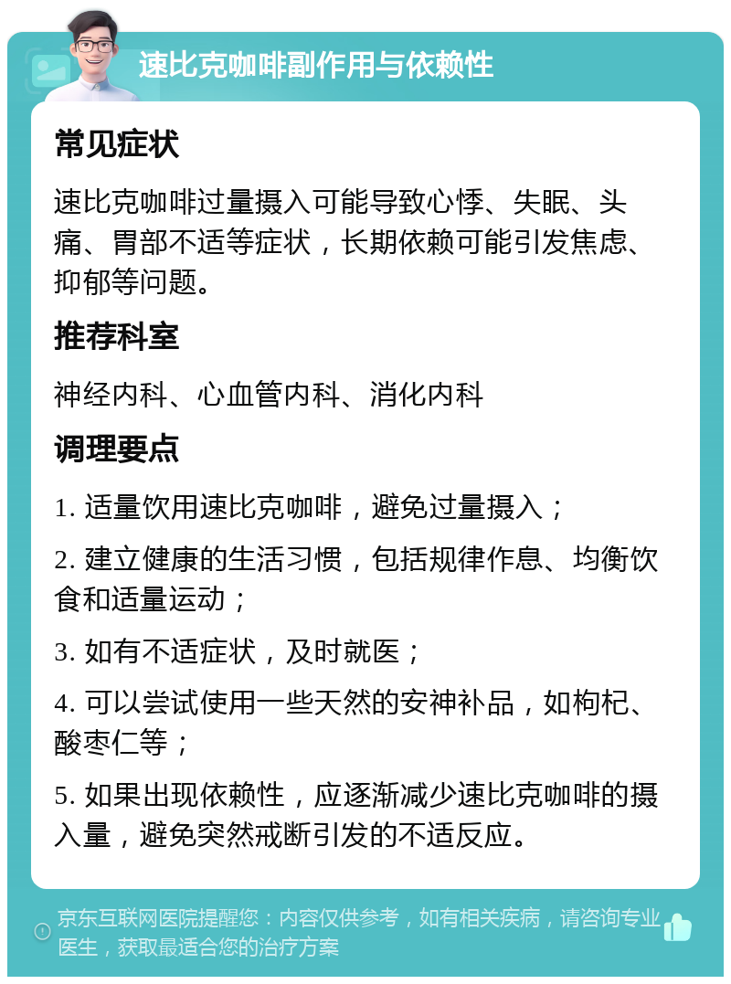 速比克咖啡副作用与依赖性 常见症状 速比克咖啡过量摄入可能导致心悸、失眠、头痛、胃部不适等症状，长期依赖可能引发焦虑、抑郁等问题。 推荐科室 神经内科、心血管内科、消化内科 调理要点 1. 适量饮用速比克咖啡，避免过量摄入； 2. 建立健康的生活习惯，包括规律作息、均衡饮食和适量运动； 3. 如有不适症状，及时就医； 4. 可以尝试使用一些天然的安神补品，如枸杞、酸枣仁等； 5. 如果出现依赖性，应逐渐减少速比克咖啡的摄入量，避免突然戒断引发的不适反应。