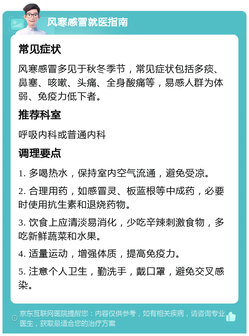 风寒感冒就医指南 常见症状 风寒感冒多见于秋冬季节，常见症状包括多痰、鼻塞、咳嗽、头痛、全身酸痛等，易感人群为体弱、免疫力低下者。 推荐科室 呼吸内科或普通内科 调理要点 1. 多喝热水，保持室内空气流通，避免受凉。 2. 合理用药，如感冒灵、板蓝根等中成药，必要时使用抗生素和退烧药物。 3. 饮食上应清淡易消化，少吃辛辣刺激食物，多吃新鲜蔬菜和水果。 4. 适量运动，增强体质，提高免疫力。 5. 注意个人卫生，勤洗手，戴口罩，避免交叉感染。