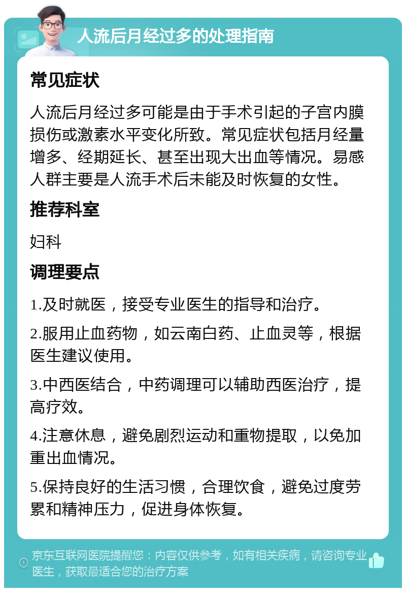 人流后月经过多的处理指南 常见症状 人流后月经过多可能是由于手术引起的子宫内膜损伤或激素水平变化所致。常见症状包括月经量增多、经期延长、甚至出现大出血等情况。易感人群主要是人流手术后未能及时恢复的女性。 推荐科室 妇科 调理要点 1.及时就医，接受专业医生的指导和治疗。 2.服用止血药物，如云南白药、止血灵等，根据医生建议使用。 3.中西医结合，中药调理可以辅助西医治疗，提高疗效。 4.注意休息，避免剧烈运动和重物提取，以免加重出血情况。 5.保持良好的生活习惯，合理饮食，避免过度劳累和精神压力，促进身体恢复。