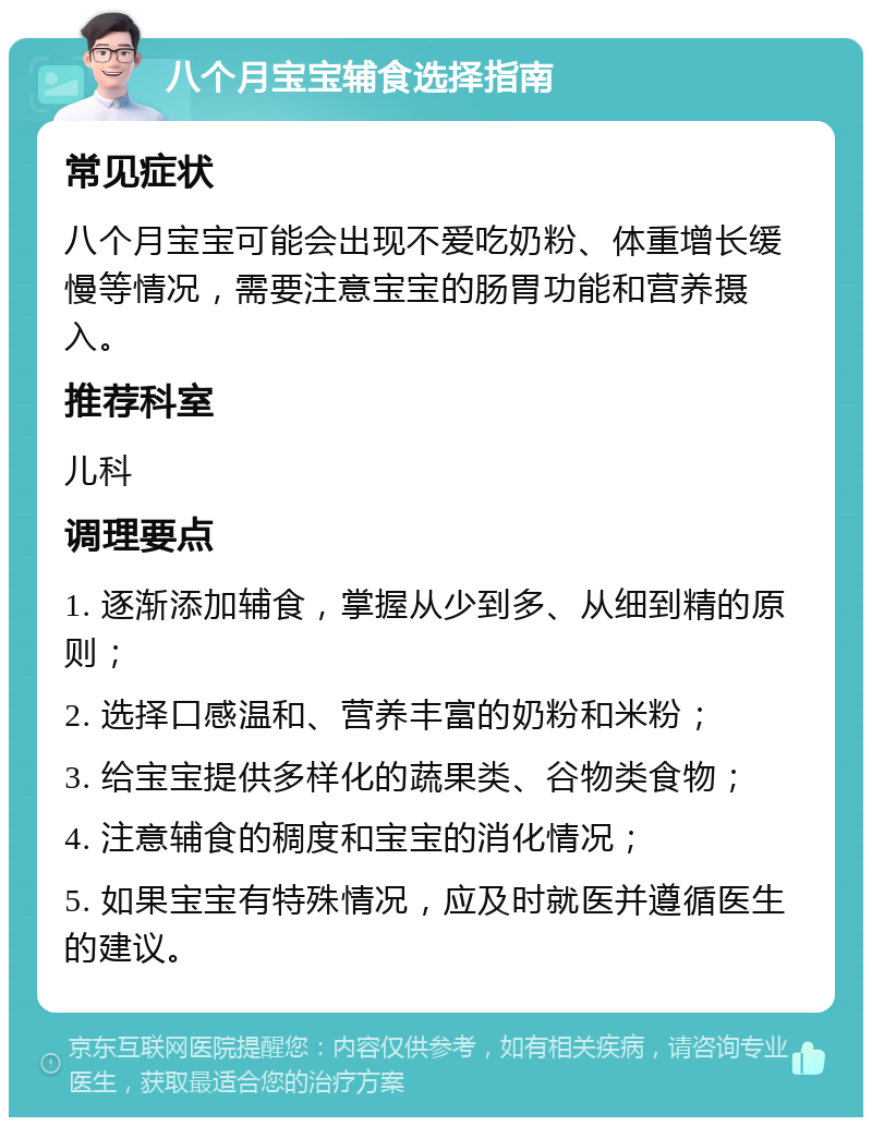 八个月宝宝辅食选择指南 常见症状 八个月宝宝可能会出现不爱吃奶粉、体重增长缓慢等情况，需要注意宝宝的肠胃功能和营养摄入。 推荐科室 儿科 调理要点 1. 逐渐添加辅食，掌握从少到多、从细到精的原则； 2. 选择口感温和、营养丰富的奶粉和米粉； 3. 给宝宝提供多样化的蔬果类、谷物类食物； 4. 注意辅食的稠度和宝宝的消化情况； 5. 如果宝宝有特殊情况，应及时就医并遵循医生的建议。