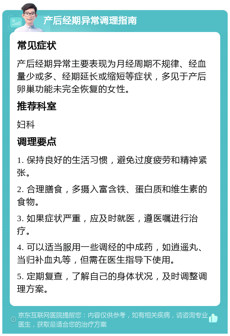 产后经期异常调理指南 常见症状 产后经期异常主要表现为月经周期不规律、经血量少或多、经期延长或缩短等症状，多见于产后卵巢功能未完全恢复的女性。 推荐科室 妇科 调理要点 1. 保持良好的生活习惯，避免过度疲劳和精神紧张。 2. 合理膳食，多摄入富含铁、蛋白质和维生素的食物。 3. 如果症状严重，应及时就医，遵医嘱进行治疗。 4. 可以适当服用一些调经的中成药，如逍遥丸、当归补血丸等，但需在医生指导下使用。 5. 定期复查，了解自己的身体状况，及时调整调理方案。