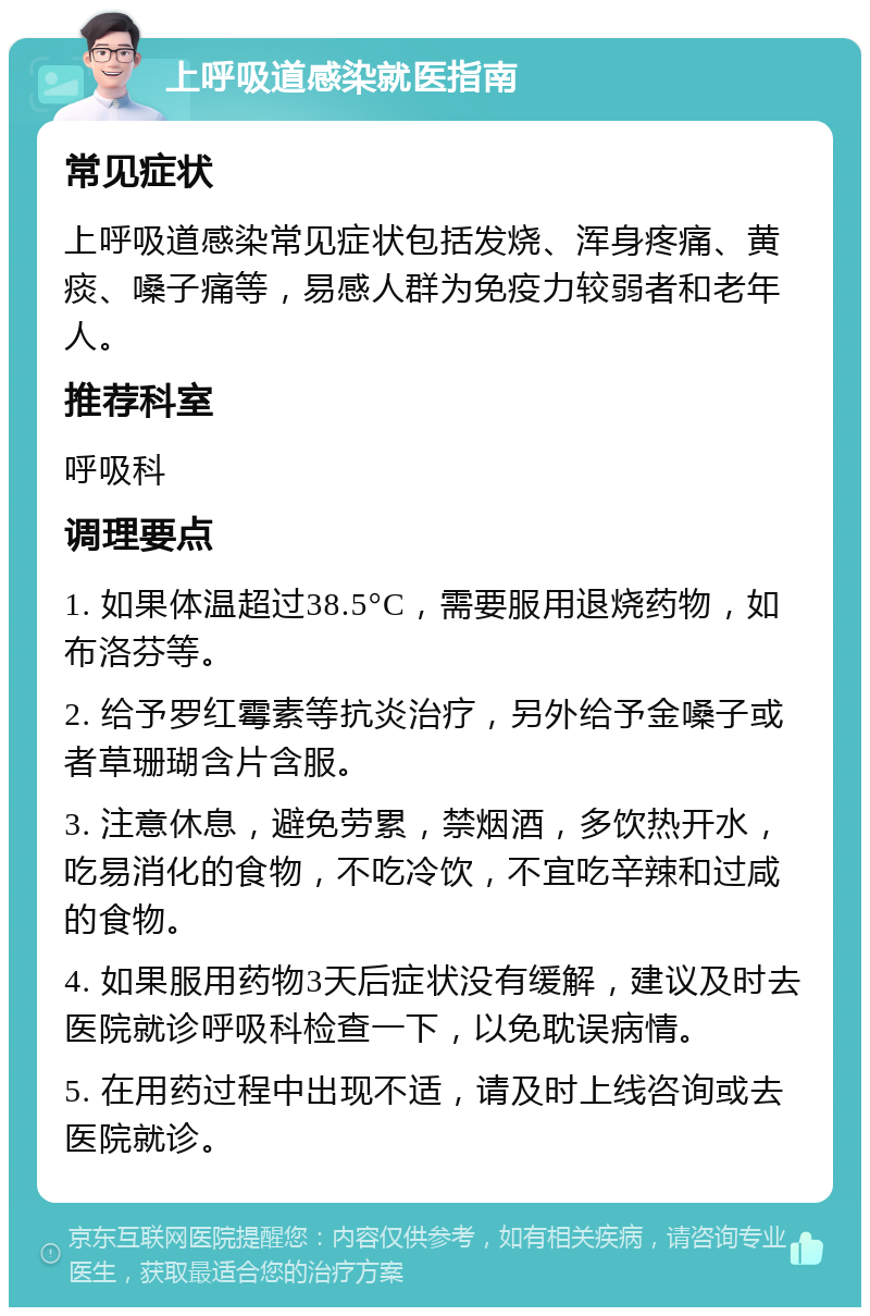 上呼吸道感染就医指南 常见症状 上呼吸道感染常见症状包括发烧、浑身疼痛、黄痰、嗓子痛等，易感人群为免疫力较弱者和老年人。 推荐科室 呼吸科 调理要点 1. 如果体温超过38.5°C，需要服用退烧药物，如布洛芬等。 2. 给予罗红霉素等抗炎治疗，另外给予金嗓子或者草珊瑚含片含服。 3. 注意休息，避免劳累，禁烟酒，多饮热开水，吃易消化的食物，不吃冷饮，不宜吃辛辣和过咸的食物。 4. 如果服用药物3天后症状没有缓解，建议及时去医院就诊呼吸科检查一下，以免耽误病情。 5. 在用药过程中出现不适，请及时上线咨询或去医院就诊。