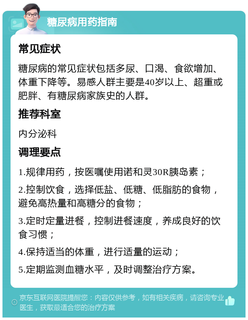 糖尿病用药指南 常见症状 糖尿病的常见症状包括多尿、口渴、食欲增加、体重下降等。易感人群主要是40岁以上、超重或肥胖、有糖尿病家族史的人群。 推荐科室 内分泌科 调理要点 1.规律用药，按医嘱使用诺和灵30R胰岛素； 2.控制饮食，选择低盐、低糖、低脂肪的食物，避免高热量和高糖分的食物； 3.定时定量进餐，控制进餐速度，养成良好的饮食习惯； 4.保持适当的体重，进行适量的运动； 5.定期监测血糖水平，及时调整治疗方案。