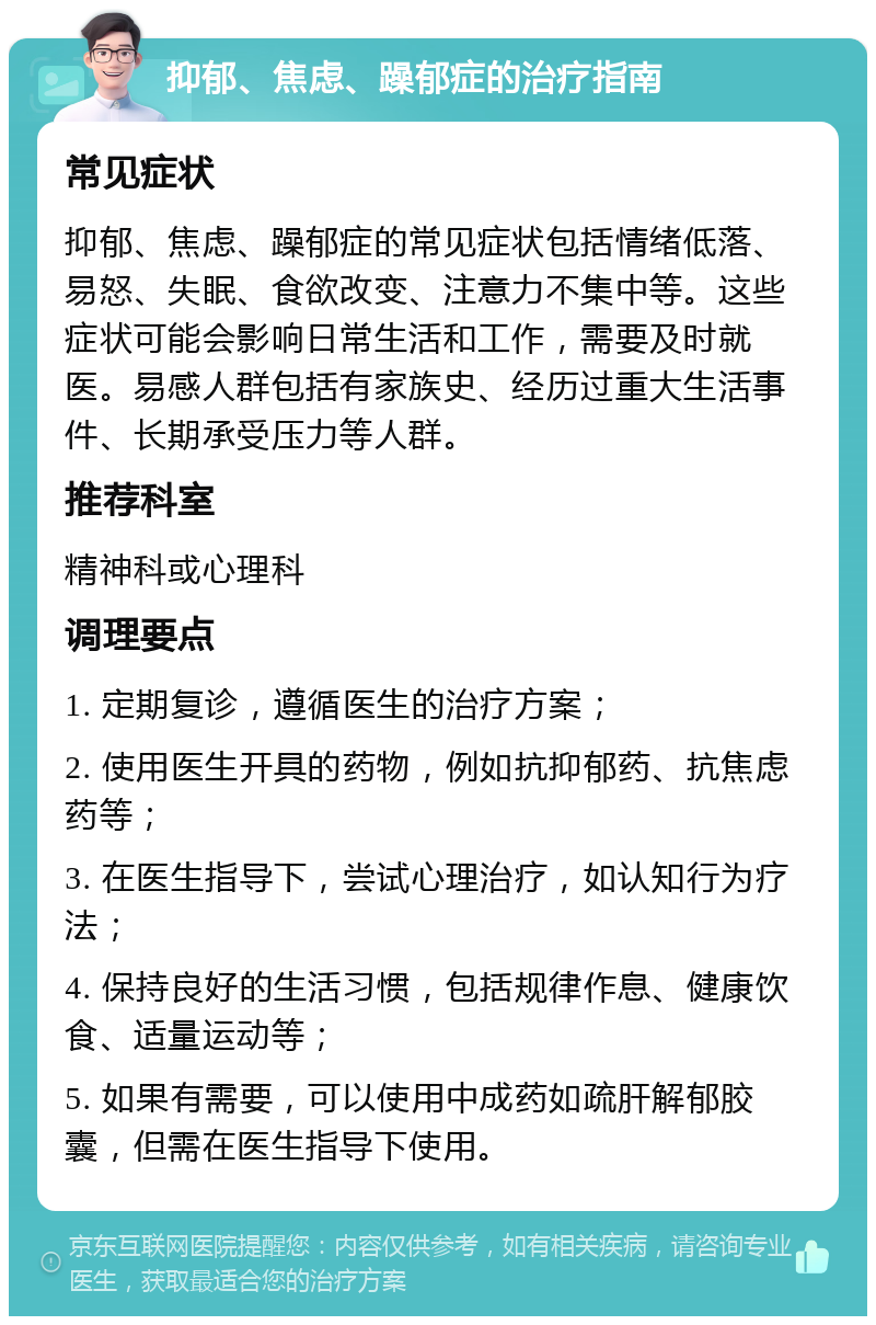 抑郁、焦虑、躁郁症的治疗指南 常见症状 抑郁、焦虑、躁郁症的常见症状包括情绪低落、易怒、失眠、食欲改变、注意力不集中等。这些症状可能会影响日常生活和工作，需要及时就医。易感人群包括有家族史、经历过重大生活事件、长期承受压力等人群。 推荐科室 精神科或心理科 调理要点 1. 定期复诊，遵循医生的治疗方案； 2. 使用医生开具的药物，例如抗抑郁药、抗焦虑药等； 3. 在医生指导下，尝试心理治疗，如认知行为疗法； 4. 保持良好的生活习惯，包括规律作息、健康饮食、适量运动等； 5. 如果有需要，可以使用中成药如疏肝解郁胶囊，但需在医生指导下使用。