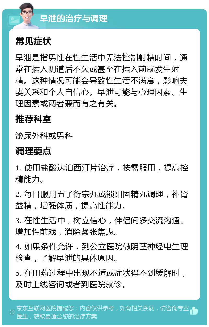 早泄的治疗与调理 常见症状 早泄是指男性在性生活中无法控制射精时间，通常在插入阴道后不久或甚至在插入前就发生射精。这种情况可能会导致性生活不满意，影响夫妻关系和个人自信心。早泄可能与心理因素、生理因素或两者兼而有之有关。 推荐科室 泌尿外科或男科 调理要点 1. 使用盐酸达泊西汀片治疗，按需服用，提高控精能力。 2. 每日服用五子衍宗丸或锁阳固精丸调理，补肾益精，增强体质，提高性能力。 3. 在性生活中，树立信心，伴侣间多交流沟通、增加性前戏，消除紧张焦虑。 4. 如果条件允许，到公立医院做阴茎神经电生理检查，了解早泄的具体原因。 5. 在用药过程中出现不适或症状得不到缓解时，及时上线咨询或者到医院就诊。