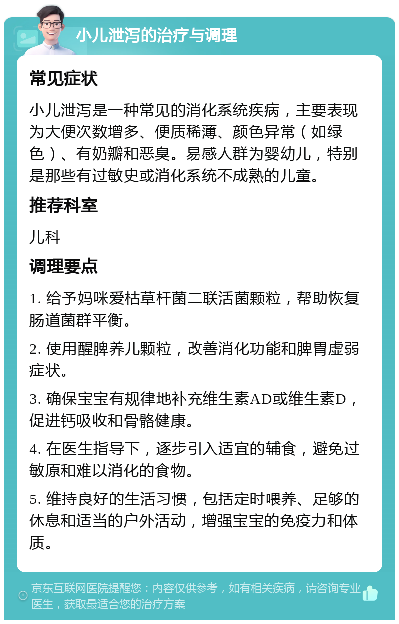 小儿泄泻的治疗与调理 常见症状 小儿泄泻是一种常见的消化系统疾病，主要表现为大便次数增多、便质稀薄、颜色异常（如绿色）、有奶瓣和恶臭。易感人群为婴幼儿，特别是那些有过敏史或消化系统不成熟的儿童。 推荐科室 儿科 调理要点 1. 给予妈咪爱枯草杆菌二联活菌颗粒，帮助恢复肠道菌群平衡。 2. 使用醒脾养儿颗粒，改善消化功能和脾胃虚弱症状。 3. 确保宝宝有规律地补充维生素AD或维生素D，促进钙吸收和骨骼健康。 4. 在医生指导下，逐步引入适宜的辅食，避免过敏原和难以消化的食物。 5. 维持良好的生活习惯，包括定时喂养、足够的休息和适当的户外活动，增强宝宝的免疫力和体质。