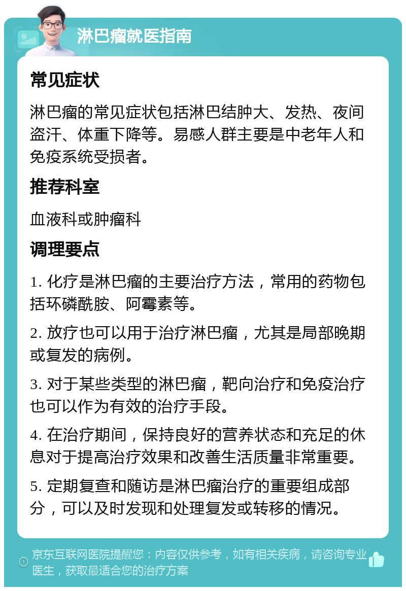 淋巴瘤就医指南 常见症状 淋巴瘤的常见症状包括淋巴结肿大、发热、夜间盗汗、体重下降等。易感人群主要是中老年人和免疫系统受损者。 推荐科室 血液科或肿瘤科 调理要点 1. 化疗是淋巴瘤的主要治疗方法，常用的药物包括环磷酰胺、阿霉素等。 2. 放疗也可以用于治疗淋巴瘤，尤其是局部晚期或复发的病例。 3. 对于某些类型的淋巴瘤，靶向治疗和免疫治疗也可以作为有效的治疗手段。 4. 在治疗期间，保持良好的营养状态和充足的休息对于提高治疗效果和改善生活质量非常重要。 5. 定期复查和随访是淋巴瘤治疗的重要组成部分，可以及时发现和处理复发或转移的情况。