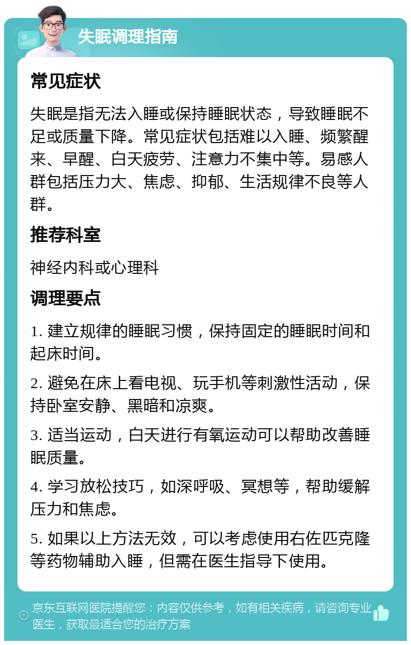 失眠调理指南 常见症状 失眠是指无法入睡或保持睡眠状态，导致睡眠不足或质量下降。常见症状包括难以入睡、频繁醒来、早醒、白天疲劳、注意力不集中等。易感人群包括压力大、焦虑、抑郁、生活规律不良等人群。 推荐科室 神经内科或心理科 调理要点 1. 建立规律的睡眠习惯，保持固定的睡眠时间和起床时间。 2. 避免在床上看电视、玩手机等刺激性活动，保持卧室安静、黑暗和凉爽。 3. 适当运动，白天进行有氧运动可以帮助改善睡眠质量。 4. 学习放松技巧，如深呼吸、冥想等，帮助缓解压力和焦虑。 5. 如果以上方法无效，可以考虑使用右佐匹克隆等药物辅助入睡，但需在医生指导下使用。