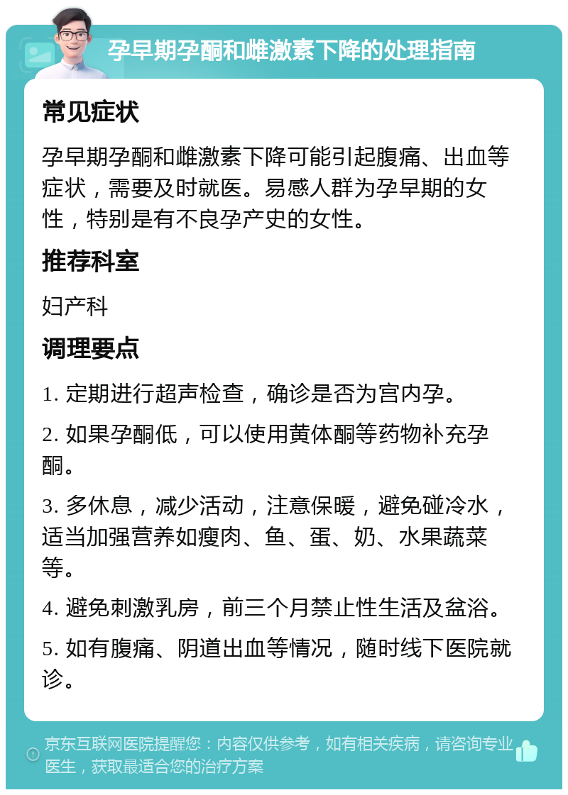 孕早期孕酮和雌激素下降的处理指南 常见症状 孕早期孕酮和雌激素下降可能引起腹痛、出血等症状，需要及时就医。易感人群为孕早期的女性，特别是有不良孕产史的女性。 推荐科室 妇产科 调理要点 1. 定期进行超声检查，确诊是否为宫内孕。 2. 如果孕酮低，可以使用黄体酮等药物补充孕酮。 3. 多休息，减少活动，注意保暖，避免碰冷水，适当加强营养如瘦肉、鱼、蛋、奶、水果蔬菜等。 4. 避免刺激乳房，前三个月禁止性生活及盆浴。 5. 如有腹痛、阴道出血等情况，随时线下医院就诊。