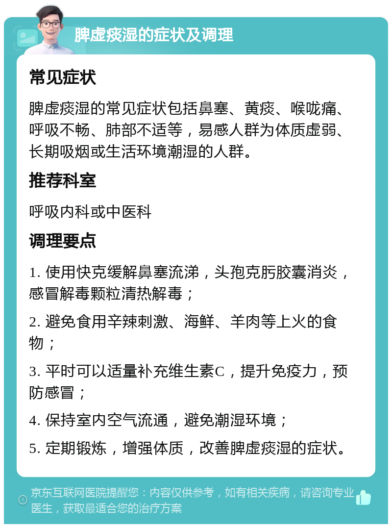 脾虚痰湿的症状及调理 常见症状 脾虚痰湿的常见症状包括鼻塞、黄痰、喉咙痛、呼吸不畅、肺部不适等，易感人群为体质虚弱、长期吸烟或生活环境潮湿的人群。 推荐科室 呼吸内科或中医科 调理要点 1. 使用快克缓解鼻塞流涕，头孢克肟胶囊消炎，感冒解毒颗粒清热解毒； 2. 避免食用辛辣刺激、海鲜、羊肉等上火的食物； 3. 平时可以适量补充维生素C，提升免疫力，预防感冒； 4. 保持室内空气流通，避免潮湿环境； 5. 定期锻炼，增强体质，改善脾虚痰湿的症状。