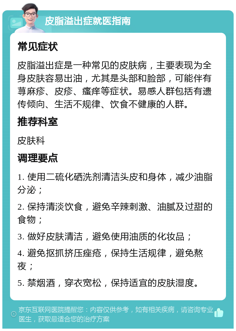 皮脂溢出症就医指南 常见症状 皮脂溢出症是一种常见的皮肤病，主要表现为全身皮肤容易出油，尤其是头部和脸部，可能伴有荨麻疹、皮疹、瘙痒等症状。易感人群包括有遗传倾向、生活不规律、饮食不健康的人群。 推荐科室 皮肤科 调理要点 1. 使用二硫化硒洗剂清洁头皮和身体，减少油脂分泌； 2. 保持清淡饮食，避免辛辣刺激、油腻及过甜的食物； 3. 做好皮肤清洁，避免使用油质的化妆品； 4. 避免抠抓挤压痤疮，保持生活规律，避免熬夜； 5. 禁烟酒，穿衣宽松，保持适宜的皮肤湿度。