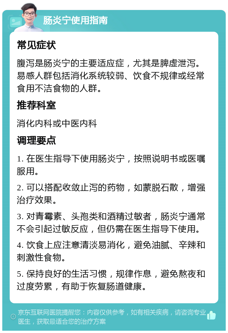 肠炎宁使用指南 常见症状 腹泻是肠炎宁的主要适应症，尤其是脾虚泄泻。易感人群包括消化系统较弱、饮食不规律或经常食用不洁食物的人群。 推荐科室 消化内科或中医内科 调理要点 1. 在医生指导下使用肠炎宁，按照说明书或医嘱服用。 2. 可以搭配收敛止泻的药物，如蒙脱石散，增强治疗效果。 3. 对青霉素、头孢类和酒精过敏者，肠炎宁通常不会引起过敏反应，但仍需在医生指导下使用。 4. 饮食上应注意清淡易消化，避免油腻、辛辣和刺激性食物。 5. 保持良好的生活习惯，规律作息，避免熬夜和过度劳累，有助于恢复肠道健康。