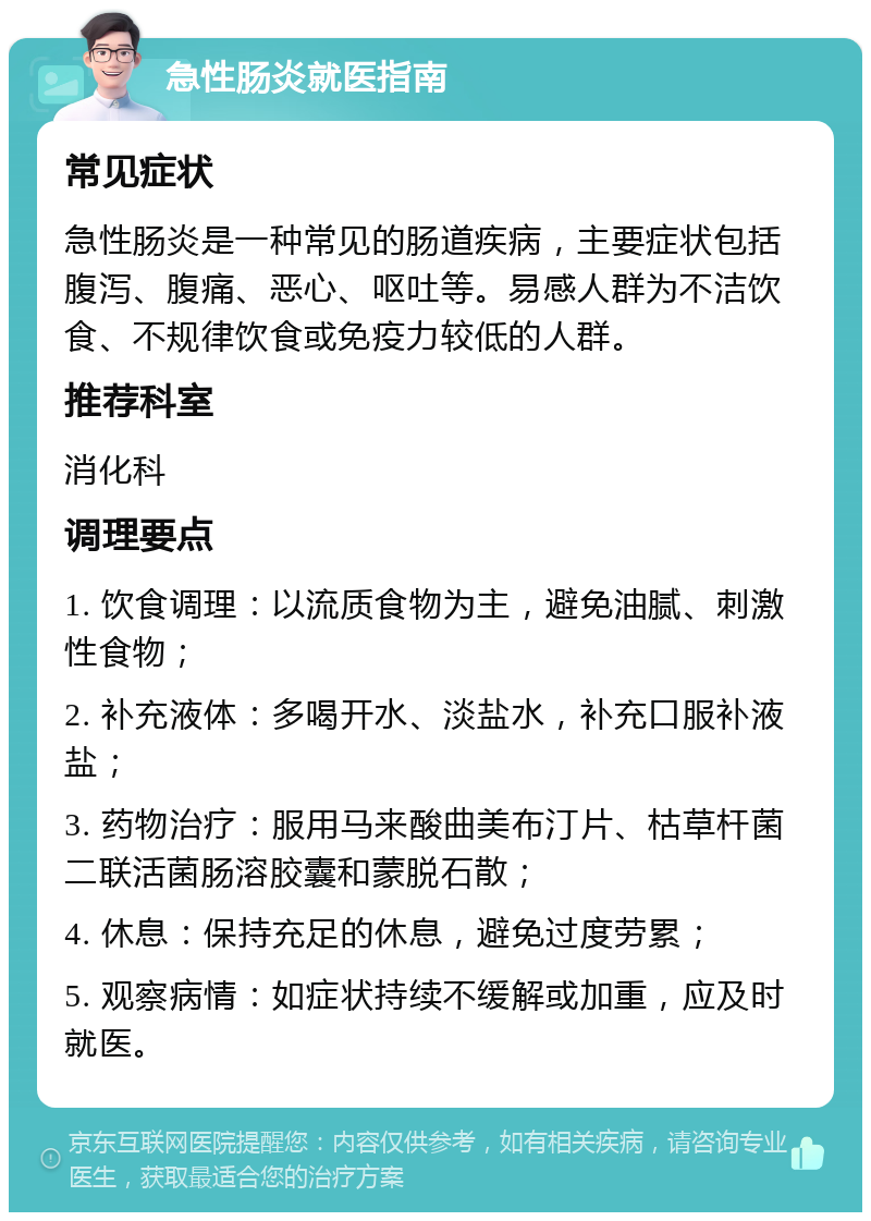 急性肠炎就医指南 常见症状 急性肠炎是一种常见的肠道疾病，主要症状包括腹泻、腹痛、恶心、呕吐等。易感人群为不洁饮食、不规律饮食或免疫力较低的人群。 推荐科室 消化科 调理要点 1. 饮食调理：以流质食物为主，避免油腻、刺激性食物； 2. 补充液体：多喝开水、淡盐水，补充口服补液盐； 3. 药物治疗：服用马来酸曲美布汀片、枯草杆菌二联活菌肠溶胶囊和蒙脱石散； 4. 休息：保持充足的休息，避免过度劳累； 5. 观察病情：如症状持续不缓解或加重，应及时就医。