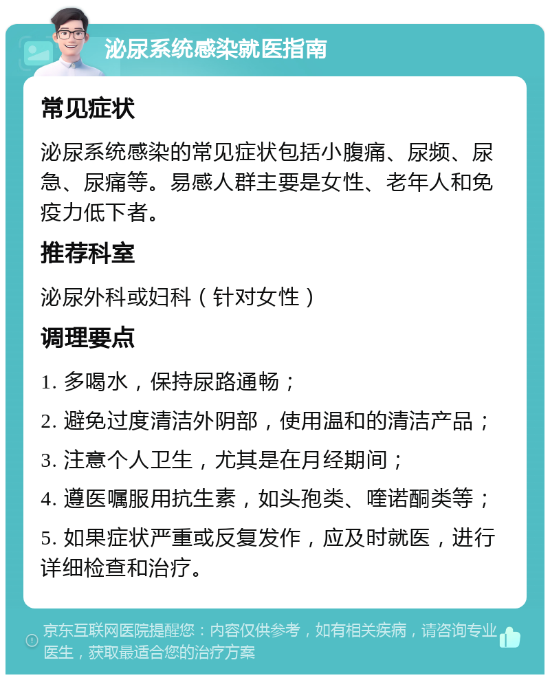 泌尿系统感染就医指南 常见症状 泌尿系统感染的常见症状包括小腹痛、尿频、尿急、尿痛等。易感人群主要是女性、老年人和免疫力低下者。 推荐科室 泌尿外科或妇科（针对女性） 调理要点 1. 多喝水，保持尿路通畅； 2. 避免过度清洁外阴部，使用温和的清洁产品； 3. 注意个人卫生，尤其是在月经期间； 4. 遵医嘱服用抗生素，如头孢类、喹诺酮类等； 5. 如果症状严重或反复发作，应及时就医，进行详细检查和治疗。