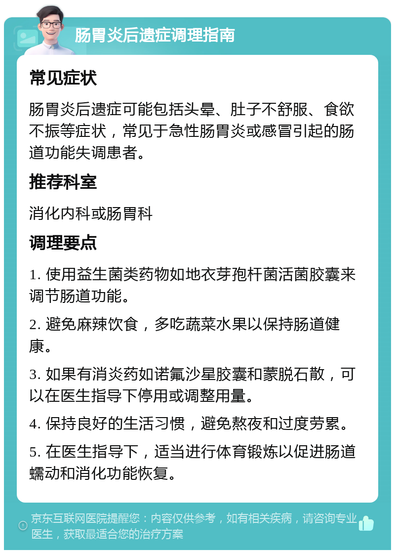 肠胃炎后遗症调理指南 常见症状 肠胃炎后遗症可能包括头晕、肚子不舒服、食欲不振等症状，常见于急性肠胃炎或感冒引起的肠道功能失调患者。 推荐科室 消化内科或肠胃科 调理要点 1. 使用益生菌类药物如地衣芽孢杆菌活菌胶囊来调节肠道功能。 2. 避免麻辣饮食，多吃蔬菜水果以保持肠道健康。 3. 如果有消炎药如诺氟沙星胶囊和蒙脱石散，可以在医生指导下停用或调整用量。 4. 保持良好的生活习惯，避免熬夜和过度劳累。 5. 在医生指导下，适当进行体育锻炼以促进肠道蠕动和消化功能恢复。