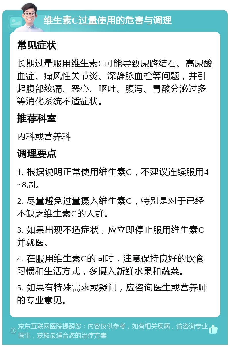 维生素C过量使用的危害与调理 常见症状 长期过量服用维生素C可能导致尿路结石、高尿酸血症、痛风性关节炎、深静脉血栓等问题，并引起腹部绞痛、恶心、呕吐、腹泻、胃酸分泌过多等消化系统不适症状。 推荐科室 内科或营养科 调理要点 1. 根据说明正常使用维生素C，不建议连续服用4~8周。 2. 尽量避免过量摄入维生素C，特别是对于已经不缺乏维生素C的人群。 3. 如果出现不适症状，应立即停止服用维生素C并就医。 4. 在服用维生素C的同时，注意保持良好的饮食习惯和生活方式，多摄入新鲜水果和蔬菜。 5. 如果有特殊需求或疑问，应咨询医生或营养师的专业意见。