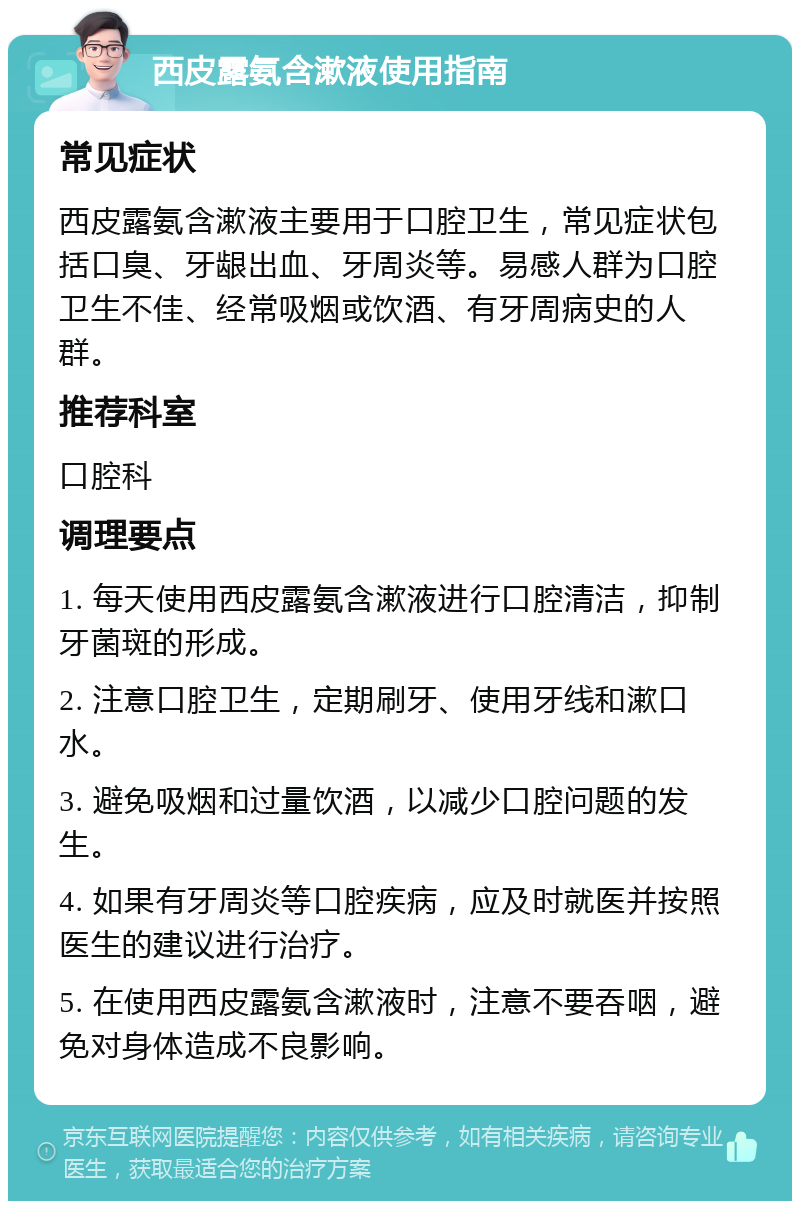 西皮露氨含漱液使用指南 常见症状 西皮露氨含漱液主要用于口腔卫生，常见症状包括口臭、牙龈出血、牙周炎等。易感人群为口腔卫生不佳、经常吸烟或饮酒、有牙周病史的人群。 推荐科室 口腔科 调理要点 1. 每天使用西皮露氨含漱液进行口腔清洁，抑制牙菌斑的形成。 2. 注意口腔卫生，定期刷牙、使用牙线和漱口水。 3. 避免吸烟和过量饮酒，以减少口腔问题的发生。 4. 如果有牙周炎等口腔疾病，应及时就医并按照医生的建议进行治疗。 5. 在使用西皮露氨含漱液时，注意不要吞咽，避免对身体造成不良影响。