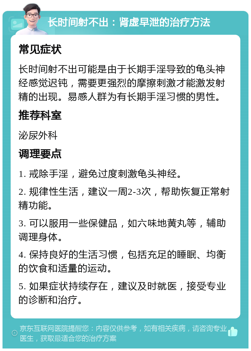 长时间射不出：肾虚早泄的治疗方法 常见症状 长时间射不出可能是由于长期手淫导致的龟头神经感觉迟钝，需要更强烈的摩擦刺激才能激发射精的出现。易感人群为有长期手淫习惯的男性。 推荐科室 泌尿外科 调理要点 1. 戒除手淫，避免过度刺激龟头神经。 2. 规律性生活，建议一周2-3次，帮助恢复正常射精功能。 3. 可以服用一些保健品，如六味地黄丸等，辅助调理身体。 4. 保持良好的生活习惯，包括充足的睡眠、均衡的饮食和适量的运动。 5. 如果症状持续存在，建议及时就医，接受专业的诊断和治疗。