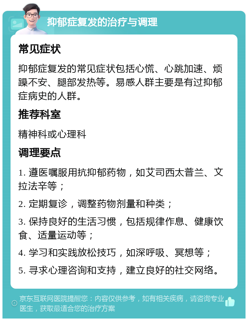 抑郁症复发的治疗与调理 常见症状 抑郁症复发的常见症状包括心慌、心跳加速、烦躁不安、腿部发热等。易感人群主要是有过抑郁症病史的人群。 推荐科室 精神科或心理科 调理要点 1. 遵医嘱服用抗抑郁药物，如艾司西太普兰、文拉法辛等； 2. 定期复诊，调整药物剂量和种类； 3. 保持良好的生活习惯，包括规律作息、健康饮食、适量运动等； 4. 学习和实践放松技巧，如深呼吸、冥想等； 5. 寻求心理咨询和支持，建立良好的社交网络。