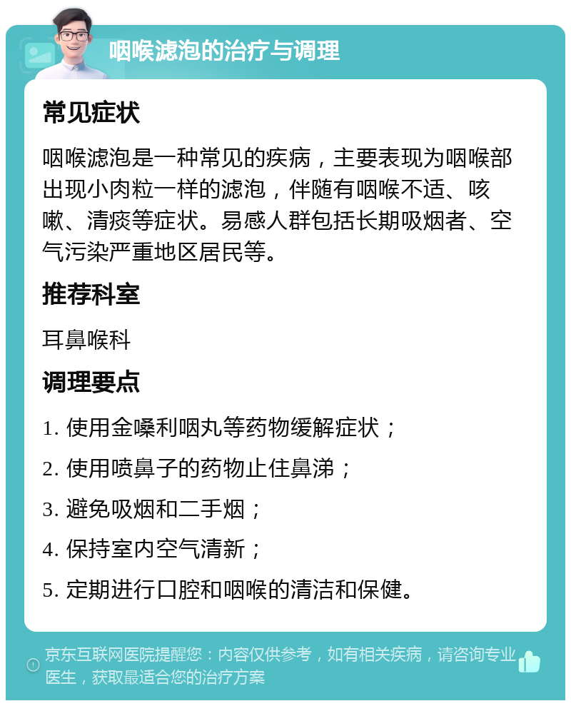 咽喉滤泡的治疗与调理 常见症状 咽喉滤泡是一种常见的疾病，主要表现为咽喉部出现小肉粒一样的滤泡，伴随有咽喉不适、咳嗽、清痰等症状。易感人群包括长期吸烟者、空气污染严重地区居民等。 推荐科室 耳鼻喉科 调理要点 1. 使用金嗓利咽丸等药物缓解症状； 2. 使用喷鼻子的药物止住鼻涕； 3. 避免吸烟和二手烟； 4. 保持室内空气清新； 5. 定期进行口腔和咽喉的清洁和保健。