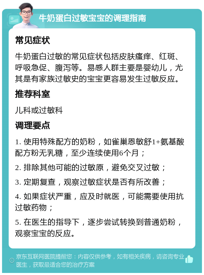 牛奶蛋白过敏宝宝的调理指南 常见症状 牛奶蛋白过敏的常见症状包括皮肤瘙痒、红斑、呼吸急促、腹泻等。易感人群主要是婴幼儿，尤其是有家族过敏史的宝宝更容易发生过敏反应。 推荐科室 儿科或过敏科 调理要点 1. 使用特殊配方的奶粉，如雀巢恩敏舒1+氨基酸配方粉无乳糖，至少连续使用6个月； 2. 排除其他可能的过敏原，避免交叉过敏； 3. 定期复查，观察过敏症状是否有所改善； 4. 如果症状严重，应及时就医，可能需要使用抗过敏药物； 5. 在医生的指导下，逐步尝试转换到普通奶粉，观察宝宝的反应。