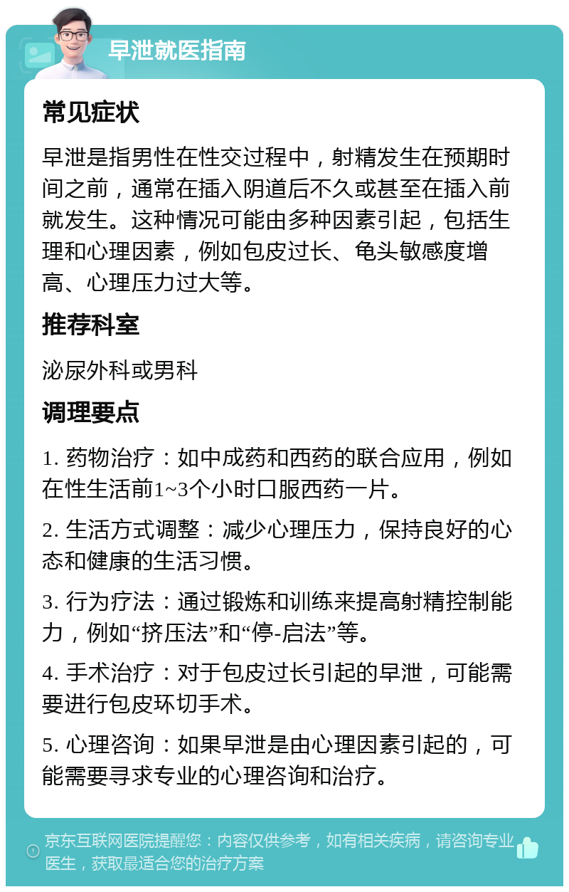 早泄就医指南 常见症状 早泄是指男性在性交过程中，射精发生在预期时间之前，通常在插入阴道后不久或甚至在插入前就发生。这种情况可能由多种因素引起，包括生理和心理因素，例如包皮过长、龟头敏感度增高、心理压力过大等。 推荐科室 泌尿外科或男科 调理要点 1. 药物治疗：如中成药和西药的联合应用，例如在性生活前1~3个小时口服西药一片。 2. 生活方式调整：减少心理压力，保持良好的心态和健康的生活习惯。 3. 行为疗法：通过锻炼和训练来提高射精控制能力，例如“挤压法”和“停-启法”等。 4. 手术治疗：对于包皮过长引起的早泄，可能需要进行包皮环切手术。 5. 心理咨询：如果早泄是由心理因素引起的，可能需要寻求专业的心理咨询和治疗。