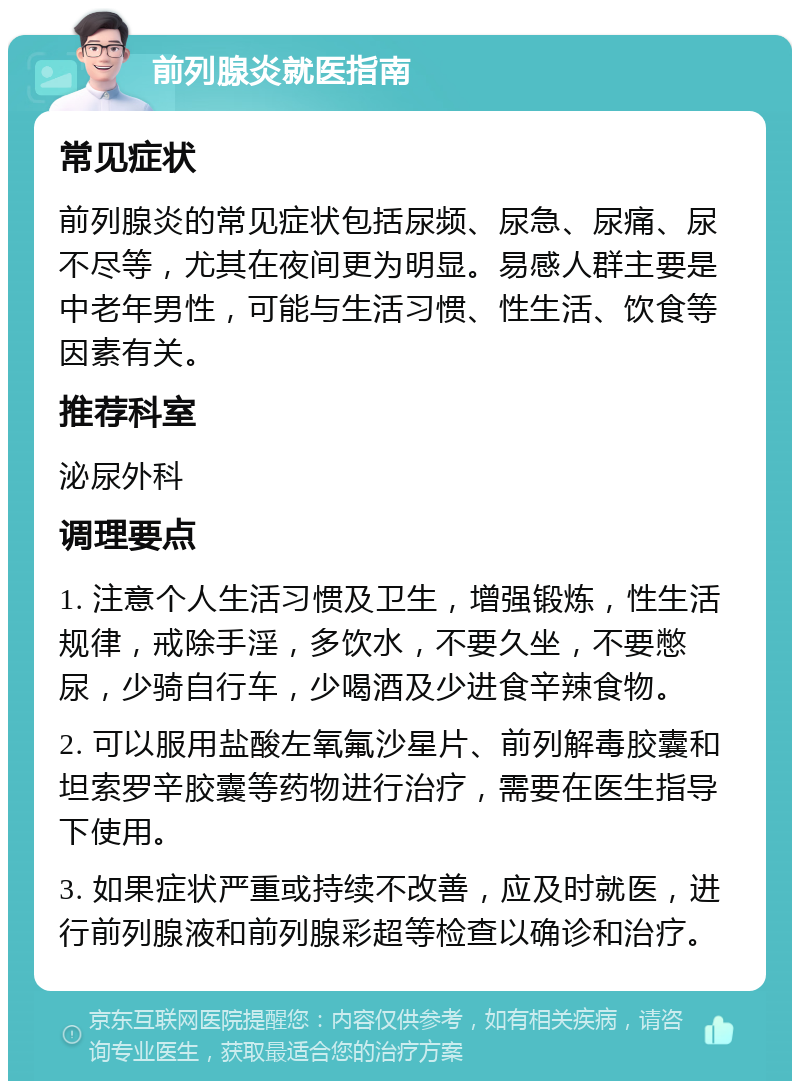 前列腺炎就医指南 常见症状 前列腺炎的常见症状包括尿频、尿急、尿痛、尿不尽等，尤其在夜间更为明显。易感人群主要是中老年男性，可能与生活习惯、性生活、饮食等因素有关。 推荐科室 泌尿外科 调理要点 1. 注意个人生活习惯及卫生，增强锻炼，性生活规律，戒除手淫，多饮水，不要久坐，不要憋尿，少骑自行车，少喝酒及少进食辛辣食物。 2. 可以服用盐酸左氧氟沙星片、前列解毒胶囊和坦索罗辛胶囊等药物进行治疗，需要在医生指导下使用。 3. 如果症状严重或持续不改善，应及时就医，进行前列腺液和前列腺彩超等检查以确诊和治疗。