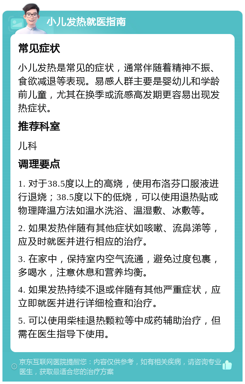 小儿发热就医指南 常见症状 小儿发热是常见的症状，通常伴随着精神不振、食欲减退等表现。易感人群主要是婴幼儿和学龄前儿童，尤其在换季或流感高发期更容易出现发热症状。 推荐科室 儿科 调理要点 1. 对于38.5度以上的高烧，使用布洛芬口服液进行退烧；38.5度以下的低烧，可以使用退热贴或物理降温方法如温水洗浴、温湿敷、冰敷等。 2. 如果发热伴随有其他症状如咳嗽、流鼻涕等，应及时就医并进行相应的治疗。 3. 在家中，保持室内空气流通，避免过度包裹，多喝水，注意休息和营养均衡。 4. 如果发热持续不退或伴随有其他严重症状，应立即就医并进行详细检查和治疗。 5. 可以使用柴桂退热颗粒等中成药辅助治疗，但需在医生指导下使用。