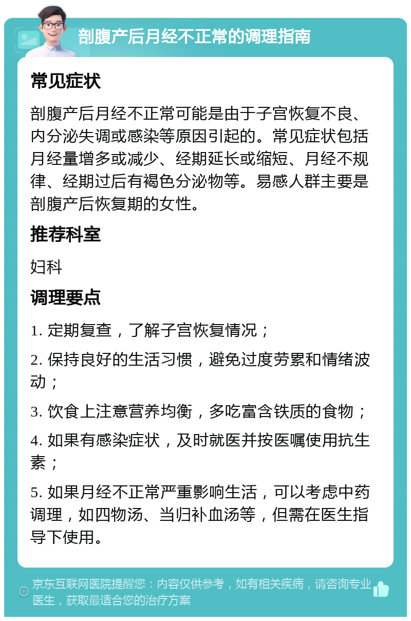 剖腹产后月经不正常的调理指南 常见症状 剖腹产后月经不正常可能是由于子宫恢复不良、内分泌失调或感染等原因引起的。常见症状包括月经量增多或减少、经期延长或缩短、月经不规律、经期过后有褐色分泌物等。易感人群主要是剖腹产后恢复期的女性。 推荐科室 妇科 调理要点 1. 定期复查，了解子宫恢复情况； 2. 保持良好的生活习惯，避免过度劳累和情绪波动； 3. 饮食上注意营养均衡，多吃富含铁质的食物； 4. 如果有感染症状，及时就医并按医嘱使用抗生素； 5. 如果月经不正常严重影响生活，可以考虑中药调理，如四物汤、当归补血汤等，但需在医生指导下使用。