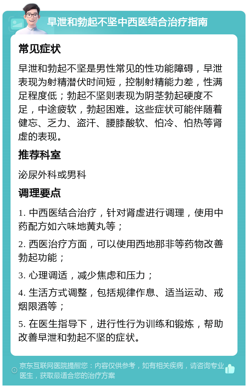 早泄和勃起不坚中西医结合治疗指南 常见症状 早泄和勃起不坚是男性常见的性功能障碍，早泄表现为射精潜伏时间短，控制射精能力差，性满足程度低；勃起不坚则表现为阴茎勃起硬度不足，中途疲软，勃起困难。这些症状可能伴随着健忘、乏力、盗汗、腰膝酸软、怕冷、怕热等肾虚的表现。 推荐科室 泌尿外科或男科 调理要点 1. 中西医结合治疗，针对肾虚进行调理，使用中药配方如六味地黄丸等； 2. 西医治疗方面，可以使用西地那非等药物改善勃起功能； 3. 心理调适，减少焦虑和压力； 4. 生活方式调整，包括规律作息、适当运动、戒烟限酒等； 5. 在医生指导下，进行性行为训练和锻炼，帮助改善早泄和勃起不坚的症状。