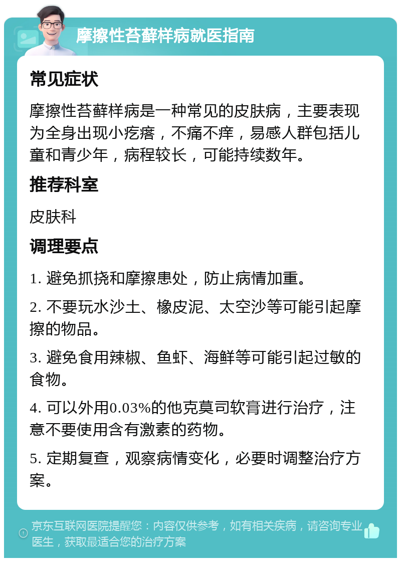 摩擦性苔藓样病就医指南 常见症状 摩擦性苔藓样病是一种常见的皮肤病，主要表现为全身出现小疙瘩，不痛不痒，易感人群包括儿童和青少年，病程较长，可能持续数年。 推荐科室 皮肤科 调理要点 1. 避免抓挠和摩擦患处，防止病情加重。 2. 不要玩水沙土、橡皮泥、太空沙等可能引起摩擦的物品。 3. 避免食用辣椒、鱼虾、海鲜等可能引起过敏的食物。 4. 可以外用0.03%的他克莫司软膏进行治疗，注意不要使用含有激素的药物。 5. 定期复查，观察病情变化，必要时调整治疗方案。