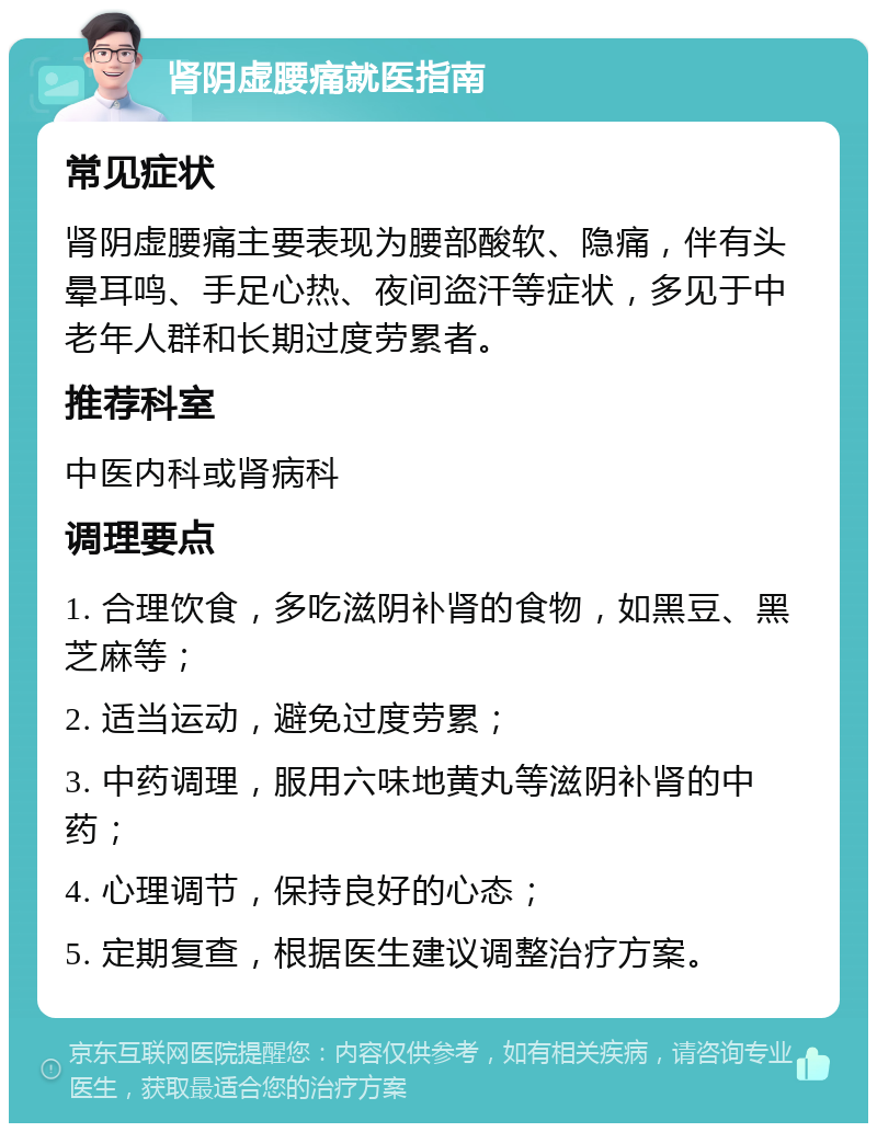 肾阴虚腰痛就医指南 常见症状 肾阴虚腰痛主要表现为腰部酸软、隐痛，伴有头晕耳鸣、手足心热、夜间盗汗等症状，多见于中老年人群和长期过度劳累者。 推荐科室 中医内科或肾病科 调理要点 1. 合理饮食，多吃滋阴补肾的食物，如黑豆、黑芝麻等； 2. 适当运动，避免过度劳累； 3. 中药调理，服用六味地黄丸等滋阴补肾的中药； 4. 心理调节，保持良好的心态； 5. 定期复查，根据医生建议调整治疗方案。