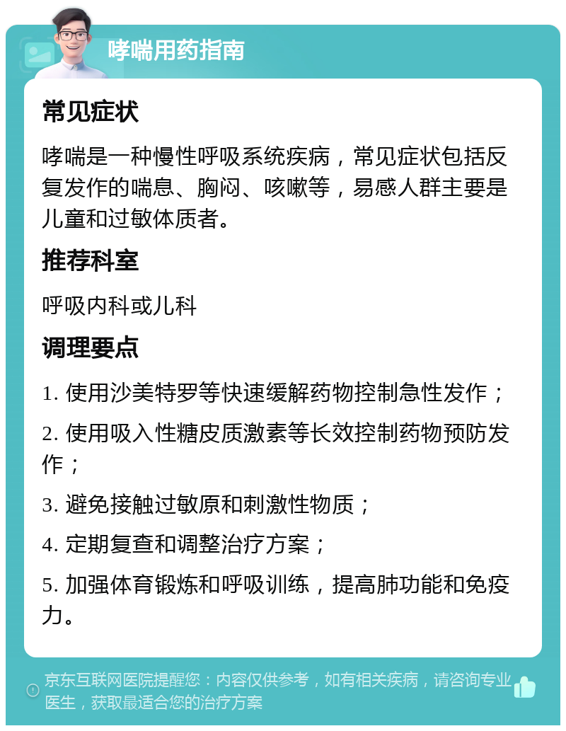 哮喘用药指南 常见症状 哮喘是一种慢性呼吸系统疾病，常见症状包括反复发作的喘息、胸闷、咳嗽等，易感人群主要是儿童和过敏体质者。 推荐科室 呼吸内科或儿科 调理要点 1. 使用沙美特罗等快速缓解药物控制急性发作； 2. 使用吸入性糖皮质激素等长效控制药物预防发作； 3. 避免接触过敏原和刺激性物质； 4. 定期复查和调整治疗方案； 5. 加强体育锻炼和呼吸训练，提高肺功能和免疫力。