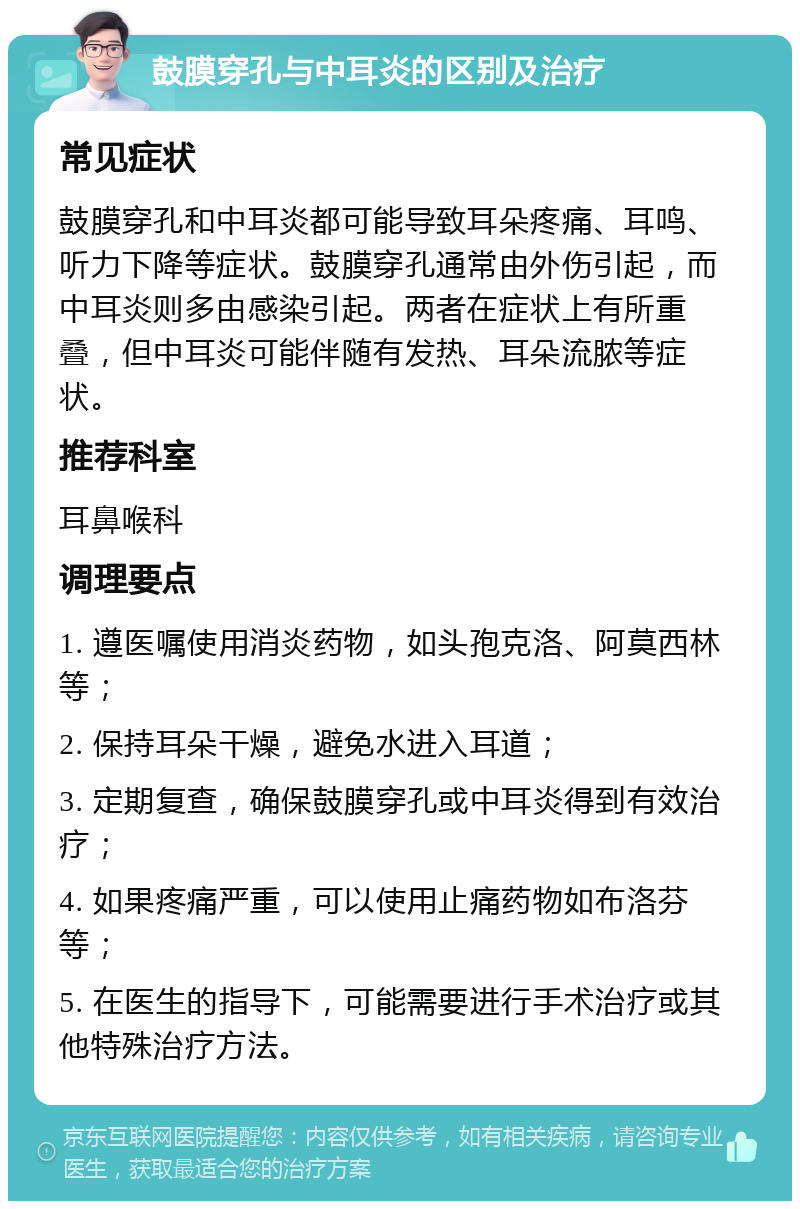 鼓膜穿孔与中耳炎的区别及治疗 常见症状 鼓膜穿孔和中耳炎都可能导致耳朵疼痛、耳鸣、听力下降等症状。鼓膜穿孔通常由外伤引起，而中耳炎则多由感染引起。两者在症状上有所重叠，但中耳炎可能伴随有发热、耳朵流脓等症状。 推荐科室 耳鼻喉科 调理要点 1. 遵医嘱使用消炎药物，如头孢克洛、阿莫西林等； 2. 保持耳朵干燥，避免水进入耳道； 3. 定期复查，确保鼓膜穿孔或中耳炎得到有效治疗； 4. 如果疼痛严重，可以使用止痛药物如布洛芬等； 5. 在医生的指导下，可能需要进行手术治疗或其他特殊治疗方法。