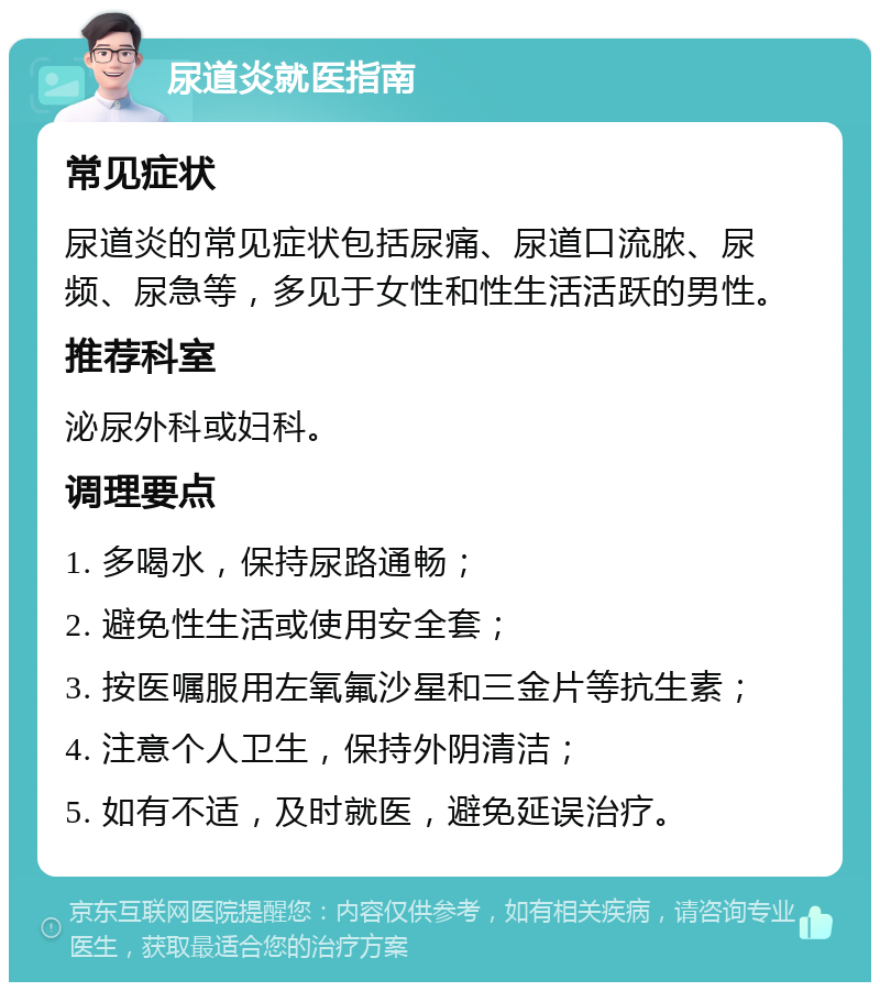 尿道炎就医指南 常见症状 尿道炎的常见症状包括尿痛、尿道口流脓、尿频、尿急等，多见于女性和性生活活跃的男性。 推荐科室 泌尿外科或妇科。 调理要点 1. 多喝水，保持尿路通畅； 2. 避免性生活或使用安全套； 3. 按医嘱服用左氧氟沙星和三金片等抗生素； 4. 注意个人卫生，保持外阴清洁； 5. 如有不适，及时就医，避免延误治疗。