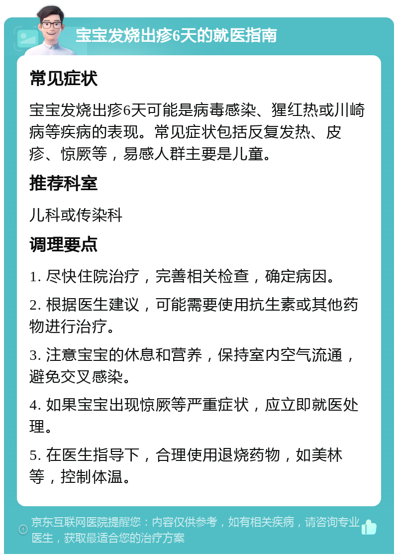 宝宝发烧出疹6天的就医指南 常见症状 宝宝发烧出疹6天可能是病毒感染、猩红热或川崎病等疾病的表现。常见症状包括反复发热、皮疹、惊厥等，易感人群主要是儿童。 推荐科室 儿科或传染科 调理要点 1. 尽快住院治疗，完善相关检查，确定病因。 2. 根据医生建议，可能需要使用抗生素或其他药物进行治疗。 3. 注意宝宝的休息和营养，保持室内空气流通，避免交叉感染。 4. 如果宝宝出现惊厥等严重症状，应立即就医处理。 5. 在医生指导下，合理使用退烧药物，如美林等，控制体温。